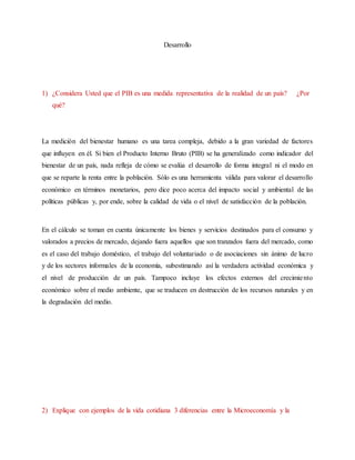 Desarrollo
1) ¿Considera Usted que el PIB es una medida representativa de la realidad de un país? ¿Por
qué?
La medición del bienestar humano es una tarea compleja, debido a la gran variedad de factores
que influyen en él. Si bien el Producto Interno Bruto (PIB) se ha generalizado como indicador del
bienestar de un país, nada refleja de cómo se evalúa el desarrollo de forma integral ni el modo en
que se reparte la renta entre la población. Sólo es una herramienta válida para valorar el desarrollo
económico en términos monetarios, pero dice poco acerca del impacto social y ambiental de las
políticas públicas y, por ende, sobre la calidad de vida o el nivel de satisfacción de la población.
En el cálculo se toman en cuenta únicamente los bienes y servicios destinados para el consumo y
valorados a precios de mercado, dejando fuera aquellos que son tranzados fuera del mercado, como
es el caso del trabajo doméstico, el trabajo del voluntariado o de asociaciones sin ánimo de lucro
y de los sectores informales de la economía, subestimando así la verdadera actividad económica y
el nivel de producción de un país. Tampoco incluye los efectos externos del crecimiento
económico sobre el medio ambiente, que se traducen en destrucción de los recursos naturales y en
la degradación del medio.
2) Explique con ejemplos de la vida cotidiana 3 diferencias entre la Microeconomía y la
 