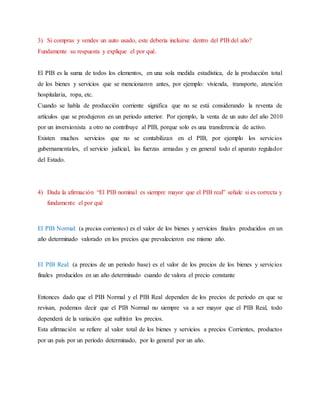 3) Si compras y vendes un auto usado, este debería incluirse dentro del PIB del año?
Fundamente su respuesta y explique el por qué.
El PIB es la suma de todos los elementos, en una sola medida estadística, de la producción total
de los bienes y servicios que se mencionaron antes, por ejemplo: vivienda, transporte, atención
hospitalaria, ropa, etc.
Cuando se habla de producción corriente significa que no se está considerando la reventa de
artículos que se produjeron en un periodo anterior. Por ejemplo, la venta de un auto del año 2010
por un inversionista a otro no contribuye al PIB, porque solo es una transferencia de activo.
Existen muchos servicios que no se contabilizan en el PIB, por ejemplo los servicios
gubernamentales, el servicio judicial, las fuerzas armadas y en general todo el aparato regulador
del Estado.
4) Dada la afirmación “El PIB nominal es siempre mayor que el PIB real” señale si es correcta y
fundamente el por qué
El PIB Normal: (a precios corrientes) es el valor de los bienes y servicios finales producidos en un
año determinado valorado en los precios que prevalecieron ese mismo año.
El PIB Real: (a precios de un periodo base) es el valor de los precios de los bienes y servicios
finales producidos en un año determinado cuando de valora el precio constante
Entonces dado que el PIB Normal y el PIB Real dependen de los precios de periodo en que se
revisan, podemos decir que el PIB Normal no siempre va a ser mayor que el PIB Real, todo
dependerá de la variación que sufrirán los precios.
Esta afirmación se refiere al valor total de los bienes y servicios a precios Corrientes, productos
por un país por un periodo determinado, por lo general por un año.
 