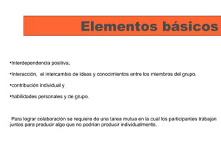 Elementos básicos Interdependencia positiva, Interacción,  el intercambio de ideas y conocimientos entre los miembros del grupo. contribución individual y habilidades personales y de grupo. Para lograr colaboración se requiere de una tarea mutua en la cual los participantes trabajan juntos para producir algo que no podrían producir individualmente. 