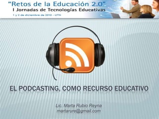 EL PODCASTING, COMO RECURSO EDUCATIVO Lic. Marta Rubio Reyna martarure@gmail.com 
