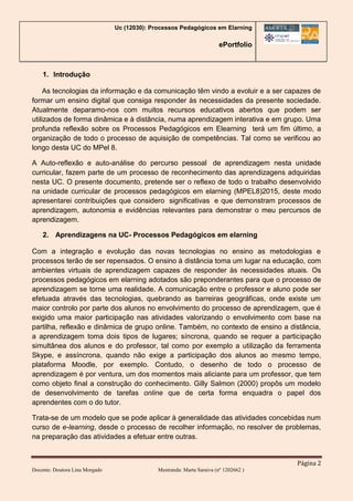 Uc (12030): Processos Pedagógicos em Elarning
ePortfolio
Página 2
Docente: Doutora Lina Morgado Mestranda: Marta Saraiva (nº 1202662 )
1. Introdução
As tecnologias da informação e da comunicação têm vindo a evoluir e a ser capazes de
formar um ensino digital que consiga responder às necessidades da presente sociedade.
Atualmente deparamo-nos com muitos recursos educativos abertos que podem ser
utilizados de forma dinâmica e à distância, numa aprendizagem interativa e em grupo. Uma
profunda reflexão sobre os Processos Pedagógicos em Elearning terá um fim último, a
organização de todo o processo de aquisição de competências. Tal como se verificou ao
longo desta UC do MPel 8.
A Auto-reflexão e auto-análise do percurso pessoal de aprendizagem nesta unidade
curricular, fazem parte de um processo de reconhecimento das aprendizagens adquiridas
nesta UC. O presente documento, pretende ser o reflexo de todo o trabalho desenvolvido
na unidade curricular de processos pedagógicos em elarning (MPEL8)2015, deste modo
apresentarei contribuições que considero significativas e que demonstram processos de
aprendizagem, autonomia e evidências relevantes para demonstrar o meu percursos de
aprendizagem.
2. Aprendizagens na UC- Processos Pedagógicos em elarning
Com a integração e evolução das novas tecnologias no ensino as metodologias e
processos terão de ser repensados. O ensino à distância toma um lugar na educação, com
ambientes virtuais de aprendizagem capazes de responder às necessidades atuais. Os
processos pedagógicos em elarning adotados são preponderantes para que o processo de
aprendizagem se torne uma realidade. A comunicação entre o professor e aluno pode ser
efetuada através das tecnologias, quebrando as barreiras geográficas, onde existe um
maior controlo por parte dos alunos no envolvimento do processo de aprendizagem, que é
exigido uma maior participação nas atividades valorizando o envolvimento com base na
partilha, reflexão e dinâmica de grupo online. Também, no contexto de ensino a distância,
a aprendizagem toma dois tipos de lugares; síncrona, quando se requer a participação
simultânea dos alunos e do professor, tal como por exemplo a utilização da ferramenta
Skype, e assíncrona, quando não exige a participação dos alunos ao mesmo tempo,
plataforma Moodle, por exemplo. Contudo, o desenho de todo o processo de
aprendizagem é por ventura, um dos momentos mais aliciante para um professor, que tem
como objeto final a construção do conhecimento. Gilly Salmon (2000) propôs um modelo
de desenvolvimento de tarefas online que de certa forma enquadra o papel dos
aprendentes com o do tutor.
Trata-se de um modelo que se pode aplicar à generalidade das atividades concebidas num
curso de e-learning, desde o processo de recolher informação, no resolver de problemas,
na preparação das atividades a efetuar entre outras.
 