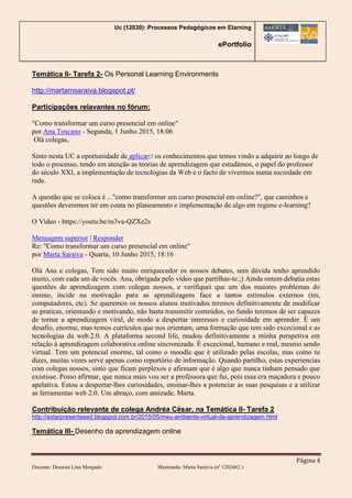 Uc (12030): Processos Pedagógicos em Elarning
ePortfolio
Página 4
Docente: Doutora Lina Morgado Mestranda: Marta Saraiva (nº 1202662 )
Temática II- Tarefa 2- Os Personal Learning Environments
http://martamsaraiva.blogspot.pt/
Participações relavantes no fórum:
"Como transformar um curso presencial em online"
por Ana Toscano - Segunda, 1 Junho 2015, 18:06
Olá colegas,
Sinto nesta UC a oportunidade de aplicar os conhecimentos que temos vindo a adquirir ao longo de
todo o processo, tendo em atenção as teorias de aprendizagem que estudámos, o papel do professor
do século XXI, a implementação de tecnologias da Web e o facto de vivermos numa sociedade em
rede.
A questão que se coloca é ..."como transformar um curso presencial em online?", que caminhos e
questões deveremos ter em conta no planeamento e implementação de algo em regime e-learning?
O Vídeo - https://youtu.be/m3va-QZXe2s
Mensagem superior | Responder
Re: "Como transformar um curso presencial em online"
por Marta Saraiva - Quarta, 10 Junho 2015, 18:16
Olá Ana e colegas, Tem sido muito enriquecedor os nossos debates, sem dúvida tenho aprendido
muito, com cada um de vocês. Ana, obrigada pelo vídeo que partilhas-te.;) Ainda ontem debatia estas
questões de aprendizagem com colegas nossos, e verifiquei que um dos maiores problemas do
ensino, incide na motivação para as aprendizagens face a tantos estímulos externos (tm,
computadores, etc). Se queremos os nossos alunos motivados teremos definitivamente de modificar
as praticas, orientando e motivando, não basta transmitir conteúdos, no fundo teremos de ser capazes
de tornar a aprendizagem viral, de modo a despertar interesses e curiosidade em aprender. É um
desafio, enorme, mas temos currículos que nos orientam, uma formação que tem sido excecional e as
tecnologias da web.2.0. A plataforma second life, mudou definitivamente a minha perspetiva em
relação à aprendizagem colaborativa online sincronizada. É excecional, humano e real, mesmo sendo
virtual. Tem um potencial enorme, tal como o moodle que é utilizado pelas escolas, mas como tu
dizes, muitas vezes serve apenas como reportório de informação. Quando partilho, estas experiencias
com colegas nossos, sinto que ficam perplexos e afirmam que é algo que nunca tinham pensado que
existisse. Posso afirmar, que nunca mais vou ser a professora que fui, pois essa era maçadora e pouco
apelativa. Estou a despertar-lhes curiosidades, ensinar-lhes a potenciar as suas pesquisas e a utilizar
as ferramentas web 2.0. Um abraço, com amizade, Marta.
Contribuição relevante de colega Andréa César, na Temática II- Tarefa 2
http://estarpresenteead.blogspot.com.br/2015/05/meu-ambiente-virtual-de-aprendizagem.html
Temática III- Desenho da aprendizagem online
 