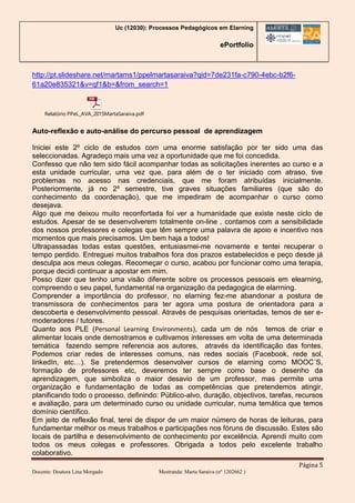 Uc (12030): Processos Pedagógicos em Elarning
ePortfolio
Página 5
Docente: Doutora Lina Morgado Mestranda: Marta Saraiva (nº 1202662 )
http://pt.slideshare.net/martams1/ppelmartasaraiva?qid=7de231fa-c790-4ebc-b2f6-
61a20e835321&v=qf1&b=&from_search=1
Relatório PPeL_AVA_2015MartaSaraiva.pdf
Auto-reflexão e auto-análise do percurso pessoal de aprendizagem
Iniciei este 2º ciclo de estudos com uma enorme satisfação por ter sido uma das
seleccionadas. Agradeço mais uma vez a oportunidade que me foi concedida.
Confesso que não tem sido fácil acompanhar todas as solicitações inerentes ao curso e a
esta unidade curricular, uma vez que, para além de o ter iniciado com atraso, tive
problemas no acesso nas credenciais, que me foram atribuídas inicialmente.
Posteriormente, já no 2º semestre, tive graves situações familiares (que são do
conhecimento da coordenação), que me impediram de acompanhar o curso como
desejava.
Algo que me deixou muito reconfortada foi ver a humanidade que existe neste ciclo de
estudos. Apesar de se desenvolverem totalmente on-line , contamos com a sensibilidade
dos nossos professores e colegas que têm sempre uma palavra de apoio e incentivo nos
momentos que mais precisamos. Um bem haja a todos!
Ultrapassadas todas estas questões, entusiasmei-me novamente e tentei recuperar o
tempo perdido. Entreguei muitos trabalhos fora dos prazos estabelecidos e peço desde já
desculpa aos meus colegas. Recomeçar o curso, acabou por funcionar como uma terapia,
porque decidi continuar a apostar em mim.
Posso dizer que tenho uma visão diferente sobre os processos pessoais em elearning,
compreendo o seu papel, fundamental na organização da pedagogica de elarrning.
Comprender a importância do professor, no elarning fez-me abandonar a postura de
transmissora de conhecimentos para ter agora uma postura de orientadora para a
descoberta e desenvolvimento pessoal. Através de pesquisas orientadas, temos de ser e-
moderadores / tutores.
Quanto aos PLE (Personal Learning Environments), cada um de nós temos de criar e
alimentar locais onde demostramos e cultivamos interesses em volta de uma determinada
temática fazendo sempre referencia aos autores, através da identificação das fontes.
Podemos criar redes de interesses comuns, nas redes sociais (Facebook, rede sol,
linkedIn, etc…). Se pretendermos desenvolver cursos de elarning como MOOC´S,
formação de professores etc, deveremos ter sempre como base o desenho da
aprendizagem, que simboliza o maior desavio de um professor, mas permite uma
organização e fundamentação de todas as competências que pretendemos atingir,
planificando todo o processo, definindo: Público-alvo, duração, objectivos, tarefas, recursos
e avaliação, para um determinado curso ou unidade curricular, numa temática que temos
domínio científico.
Em jeito de reflexão final, terei de dispor de um maior número de horas de leituras, para
fundamentar melhor os meus trabalhos e participações nos fóruns de discussão. Estes são
locais de partilha e desenvolvimento de conhecimento por excelência. Aprendi muito com
todos os meus colegas e professores. Obrigada a todos pelo excelente trabalho
colaborativo.
 