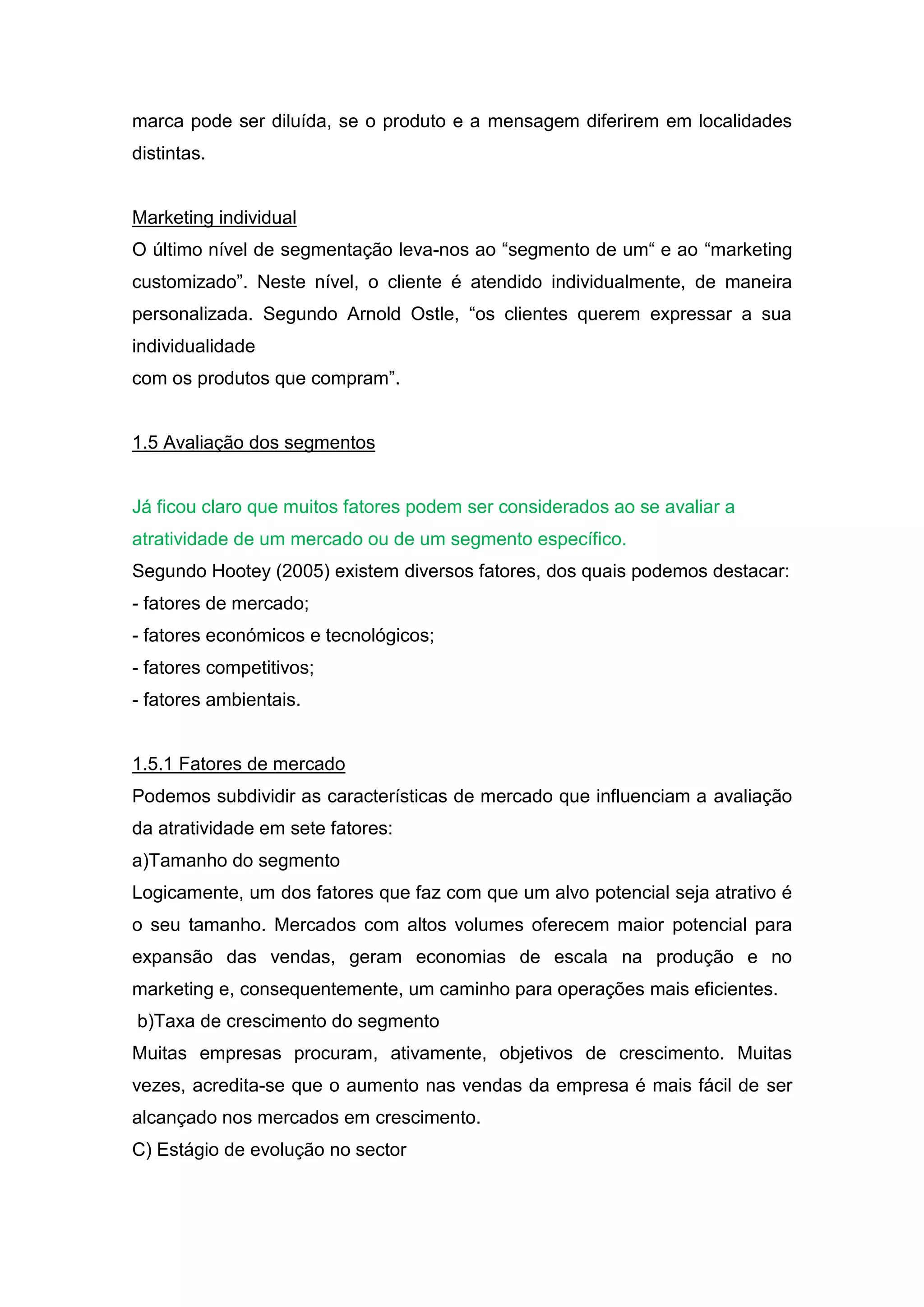 marca pode ser diluída, se o produto e a mensagem diferirem em localidades
distintas.


Marketing individual
O último nível de segmentação leva-nos ao “segmento de um“ e ao “marketing
customizado”. Neste nível, o cliente é atendido individualmente, de maneira
personalizada. Segundo Arnold Ostle, “os clientes querem expressar a sua
individualidade
com os produtos que compram”.


1.5 Avaliação dos segmentos


Já ficou claro que muitos fatores podem ser considerados ao se avaliar a
atratividade de um mercado ou de um segmento específico.
Segundo Hootey (2005) existem diversos fatores, dos quais podemos destacar:
- fatores de mercado;
- fatores económicos e tecnológicos;
- fatores competitivos;
- fatores ambientais.


1.5.1 Fatores de mercado
Podemos subdividir as características de mercado que influenciam a avaliação
da atratividade em sete fatores:
a)Tamanho do segmento
Logicamente, um dos fatores que faz com que um alvo potencial seja atrativo é
o seu tamanho. Mercados com altos volumes oferecem maior potencial para
expansão das vendas, geram economias de escala na produção e no
marketing e, consequentemente, um caminho para operações mais eficientes.
b)Taxa de crescimento do segmento
Muitas empresas procuram, ativamente, objetivos de crescimento. Muitas
vezes, acredita-se que o aumento nas vendas da empresa é mais fácil de ser
alcançado nos mercados em crescimento.
C) Estágio de evolução no sector
 
