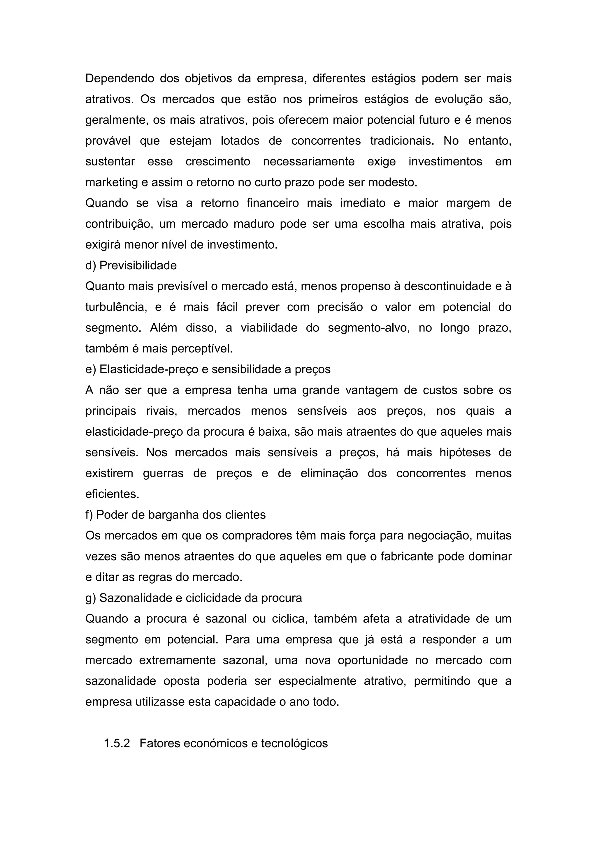 Dependendo dos objetivos da empresa, diferentes estágios podem ser mais
atrativos. Os mercados que estão nos primeiros estágios de evolução são,
geralmente, os mais atrativos, pois oferecem maior potencial futuro e é menos
provável que estejam lotados de concorrentes tradicionais. No entanto,
sustentar     esse   crescimento   necessariamente   exige   investimentos   em
marketing e assim o retorno no curto prazo pode ser modesto.
Quando se visa a retorno financeiro mais imediato e maior margem de
contribuição, um mercado maduro pode ser uma escolha mais atrativa, pois
exigirá menor nível de investimento.
d) Previsibilidade
Quanto mais previsível o mercado está, menos propenso à descontinuidade e à
turbulência, e é mais fácil prever com precisão o valor em potencial do
segmento. Além disso, a viabilidade do segmento-alvo, no longo prazo,
também é mais perceptível.
e) Elasticidade-preço e sensibilidade a preços
A não ser que a empresa tenha uma grande vantagem de custos sobre os
principais rivais, mercados menos sensíveis aos preços, nos quais a
elasticidade-preço da procura é baixa, são mais atraentes do que aqueles mais
sensíveis. Nos mercados mais sensíveis a preços, há mais hipóteses de
existirem guerras de preços e de eliminação dos concorrentes menos
eficientes.
f) Poder de barganha dos clientes
Os mercados em que os compradores têm mais força para negociação, muitas
vezes são menos atraentes do que aqueles em que o fabricante pode dominar
e ditar as regras do mercado.
g) Sazonalidade e ciclicidade da procura
Quando a procura é sazonal ou ciclica, também afeta a atratividade de um
segmento em potencial. Para uma empresa que já está a responder a um
mercado extremamente sazonal, uma nova oportunidade no mercado com
sazonalidade oposta poderia ser especialmente atrativo, permitindo que a
empresa utilizasse esta capacidade o ano todo.


   1.5.2 Fatores económicos e tecnológicos
 