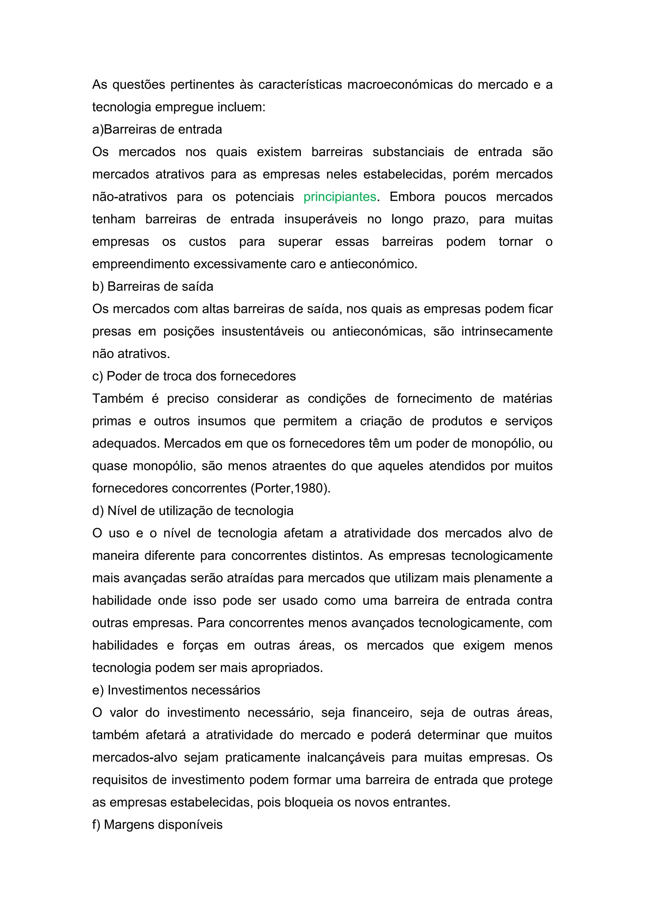 As questões pertinentes às características macroeconómicas do mercado e a
tecnologia empregue incluem:
a)Barreiras de entrada
Os mercados nos quais existem barreiras substanciais de entrada são
mercados atrativos para as empresas neles estabelecidas, porém mercados
não-atrativos para os potenciais principiantes. Embora poucos mercados
tenham barreiras de entrada insuperáveis no longo prazo, para muitas
empresas os custos para superar            essas barreiras podem tornar o
empreendimento excessivamente caro e antieconómico.
b) Barreiras de saída
Os mercados com altas barreiras de saída, nos quais as empresas podem ficar
presas em posições insustentáveis ou antieconómicas, são intrinsecamente
não atrativos.
c) Poder de troca dos fornecedores
Também é preciso considerar as condições de fornecimento de matérias
primas e outros insumos que permitem a criação de produtos e serviços
adequados. Mercados em que os fornecedores têm um poder de monopólio, ou
quase monopólio, são menos atraentes do que aqueles atendidos por muitos
fornecedores concorrentes (Porter,1980).
d) Nível de utilização de tecnologia
O uso e o nível de tecnologia afetam a atratividade dos mercados alvo de
maneira diferente para concorrentes distintos. As empresas tecnologicamente
mais avançadas serão atraídas para mercados que utilizam mais plenamente a
habilidade onde isso pode ser usado como uma barreira de entrada contra
outras empresas. Para concorrentes menos avançados tecnologicamente, com
habilidades e forças em outras áreas, os mercados que exigem menos
tecnologia podem ser mais apropriados.
e) Investimentos necessários
O valor do investimento necessário, seja financeiro, seja de outras áreas,
também afetará a atratividade do mercado e poderá determinar que muitos
mercados-alvo sejam praticamente inalcançáveis para muitas empresas. Os
requisitos de investimento podem formar uma barreira de entrada que protege
as empresas estabelecidas, pois bloqueia os novos entrantes.
f) Margens disponíveis
 