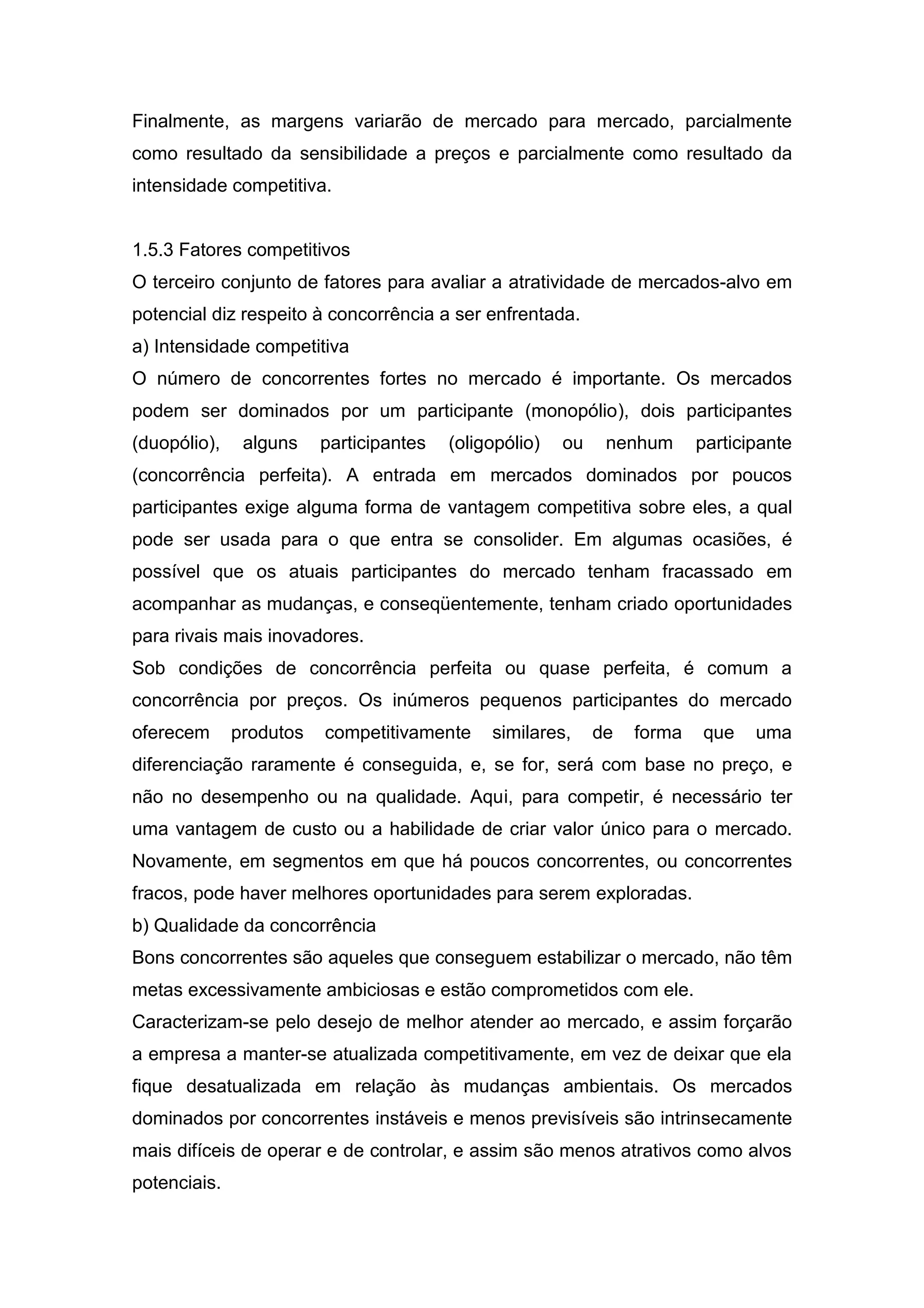 Finalmente, as margens variarão de mercado para mercado, parcialmente
como resultado da sensibilidade a preços e parcialmente como resultado da
intensidade competitiva.


1.5.3 Fatores competitivos
O terceiro conjunto de fatores para avaliar a atratividade de mercados-alvo em
potencial diz respeito à concorrência a ser enfrentada.
a) Intensidade competitiva
O número de concorrentes fortes no mercado é importante. Os mercados
podem ser dominados por um participante (monopólio), dois participantes
(duopólio),    alguns    participantes   (oligopólio)   ou    nenhum      participante
(concorrência perfeita). A entrada em mercados dominados por poucos
participantes exige alguma forma de vantagem competitiva sobre eles, a qual
pode ser usada para o que entra se consolider. Em algumas ocasiões, é
possível que os atuais participantes do mercado tenham fracassado em
acompanhar as mudanças, e conseqüentemente, tenham criado oportunidades
para rivais mais inovadores.
Sob condições de concorrência perfeita ou quase perfeita, é comum a
concorrência por preços. Os inúmeros pequenos participantes do mercado
oferecem      produtos   competitivamente     similares,     de   forma   que    uma
diferenciação raramente é conseguida, e, se for, será com base no preço, e
não no desempenho ou na qualidade. Aqui, para competir, é necessário ter
uma vantagem de custo ou a habilidade de criar valor único para o mercado.
Novamente, em segmentos em que há poucos concorrentes, ou concorrentes
fracos, pode haver melhores oportunidades para serem exploradas.
b) Qualidade da concorrência
Bons concorrentes são aqueles que conseguem estabilizar o mercado, não têm
metas excessivamente ambiciosas e estão comprometidos com ele.
Caracterizam-se pelo desejo de melhor atender ao mercado, e assim forçarão
a empresa a manter-se atualizada competitivamente, em vez de deixar que ela
fique desatualizada em relação às mudanças ambientais. Os mercados
dominados por concorrentes instáveis e menos previsíveis são intrinsecamente
mais difíceis de operar e de controlar, e assim são menos atrativos como alvos
potenciais.
 