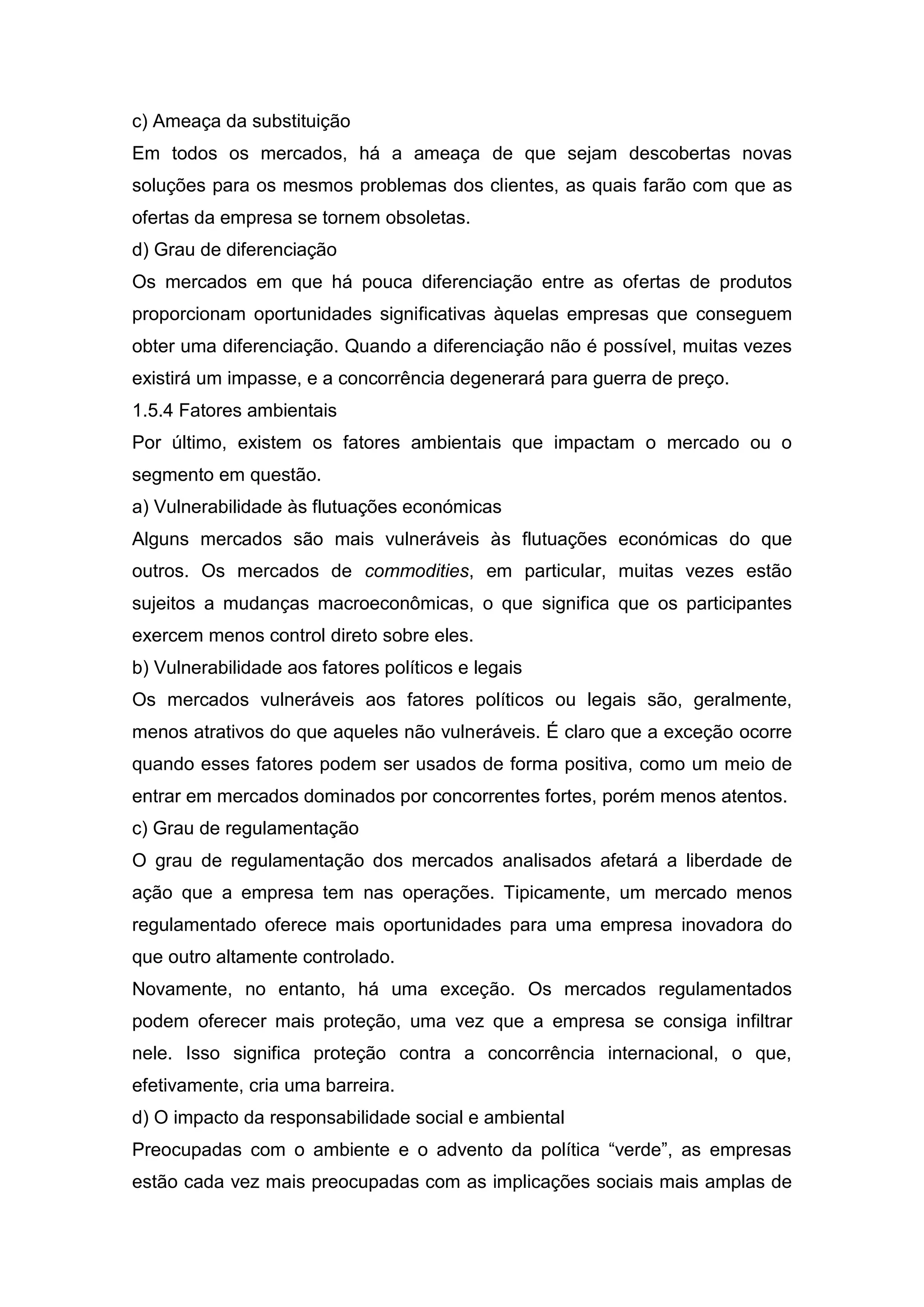 c) Ameaça da substituição
Em todos os mercados, há a ameaça de que sejam descobertas novas
soluções para os mesmos problemas dos clientes, as quais farão com que as
ofertas da empresa se tornem obsoletas.
d) Grau de diferenciação
Os mercados em que há pouca diferenciação entre as ofertas de produtos
proporcionam oportunidades significativas àquelas empresas que conseguem
obter uma diferenciação. Quando a diferenciação não é possível, muitas vezes
existirá um impasse, e a concorrência degenerará para guerra de preço.
1.5.4 Fatores ambientais
Por último, existem os fatores ambientais que impactam o mercado ou o
segmento em questão.
a) Vulnerabilidade às flutuações económicas
Alguns mercados são mais vulneráveis às flutuações económicas do que
outros. Os mercados de commodities, em particular, muitas vezes estão
sujeitos a mudanças macroeconômicas, o que significa que os participantes
exercem menos control direto sobre eles.
b) Vulnerabilidade aos fatores políticos e legais
Os mercados vulneráveis aos fatores políticos ou legais são, geralmente,
menos atrativos do que aqueles não vulneráveis. É claro que a exceção ocorre
quando esses fatores podem ser usados de forma positiva, como um meio de
entrar em mercados dominados por concorrentes fortes, porém menos atentos.
c) Grau de regulamentação
O grau de regulamentação dos mercados analisados afetará a liberdade de
ação que a empresa tem nas operações. Tipicamente, um mercado menos
regulamentado oferece mais oportunidades para uma empresa inovadora do
que outro altamente controlado.
Novamente, no entanto, há uma exceção. Os mercados regulamentados
podem oferecer mais proteção, uma vez que a empresa se consiga infiltrar
nele. Isso significa proteção contra a concorrência internacional, o que,
efetivamente, cria uma barreira.
d) O impacto da responsabilidade social e ambiental
Preocupadas com o ambiente e o advento da política “verde”, as empresas
estão cada vez mais preocupadas com as implicações sociais mais amplas de
 