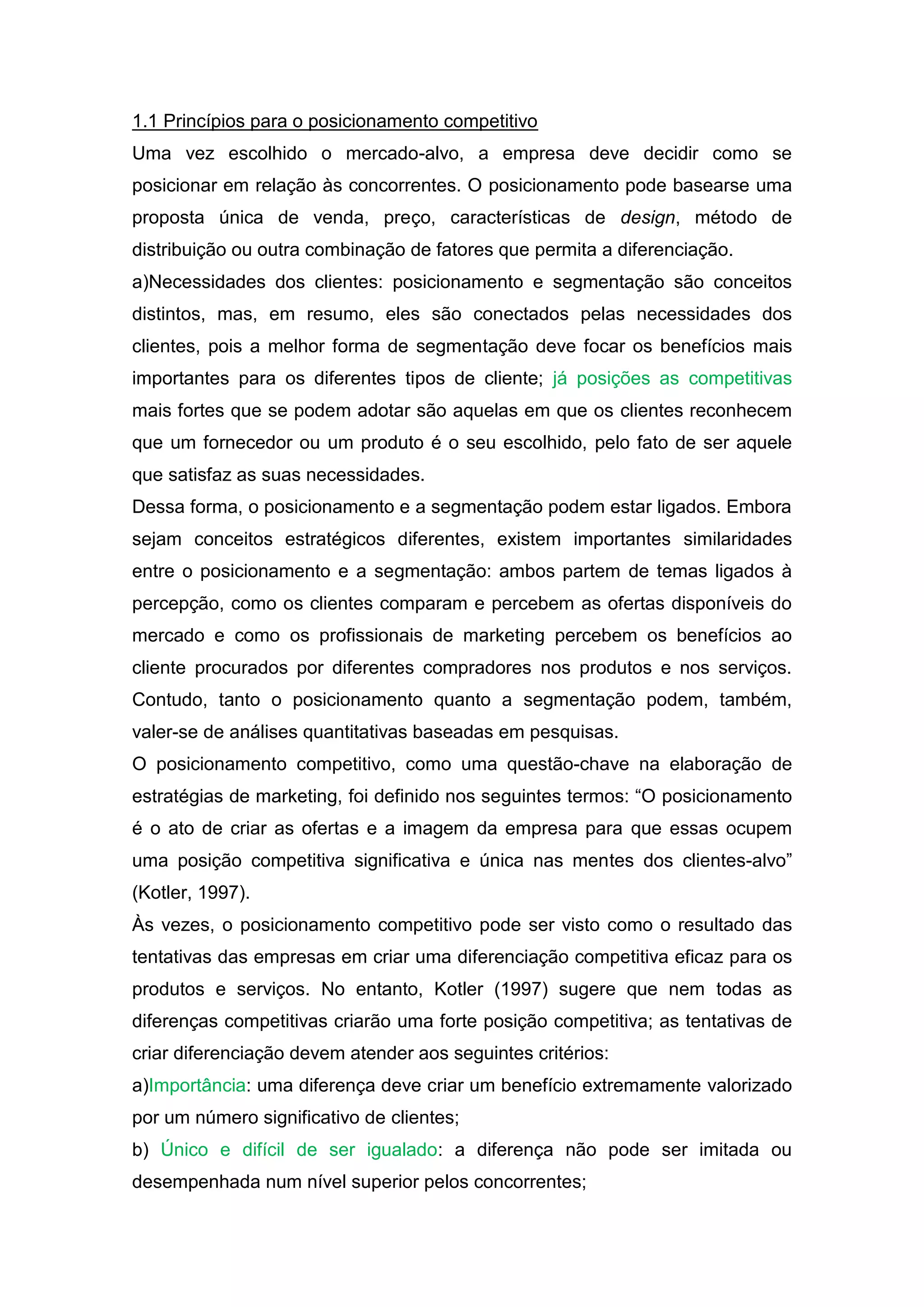 1.1 Princípios para o posicionamento competitivo
Uma vez escolhido o mercado-alvo, a empresa deve decidir como se
posicionar em relação às concorrentes. O posicionamento pode basearse uma
proposta única de venda, preço, características de design, método de
distribuição ou outra combinação de fatores que permita a diferenciação.
a)Necessidades dos clientes: posicionamento e segmentação são conceitos
distintos, mas, em resumo, eles são conectados pelas necessidades dos
clientes, pois a melhor forma de segmentação deve focar os benefícios mais
importantes para os diferentes tipos de cliente; já posições as competitivas
mais fortes que se podem adotar são aquelas em que os clientes reconhecem
que um fornecedor ou um produto é o seu escolhido, pelo fato de ser aquele
que satisfaz as suas necessidades.
Dessa forma, o posicionamento e a segmentação podem estar ligados. Embora
sejam conceitos estratégicos diferentes, existem importantes similaridades
entre o posicionamento e a segmentação: ambos partem de temas ligados à
percepção, como os clientes comparam e percebem as ofertas disponíveis do
mercado e como os profissionais de marketing percebem os benefícios ao
cliente procurados por diferentes compradores nos produtos e nos serviços.
Contudo, tanto o posicionamento quanto a segmentação podem, também,
valer-se de análises quantitativas baseadas em pesquisas.
O posicionamento competitivo, como uma questão-chave na elaboração de
estratégias de marketing, foi definido nos seguintes termos: “O posicionamento
é o ato de criar as ofertas e a imagem da empresa para que essas ocupem
uma posição competitiva significativa e única nas mentes dos clientes-alvo”
(Kotler, 1997).
Às vezes, o posicionamento competitivo pode ser visto como o resultado das
tentativas das empresas em criar uma diferenciação competitiva eficaz para os
produtos e serviços. No entanto, Kotler (1997) sugere que nem todas as
diferenças competitivas criarão uma forte posição competitiva; as tentativas de
criar diferenciação devem atender aos seguintes critérios:
a)Importância: uma diferença deve criar um benefício extremamente valorizado
por um número significativo de clientes;
b) Único e difícil de ser igualado: a diferença não pode ser imitada ou
desempenhada num nível superior pelos concorrentes;
 