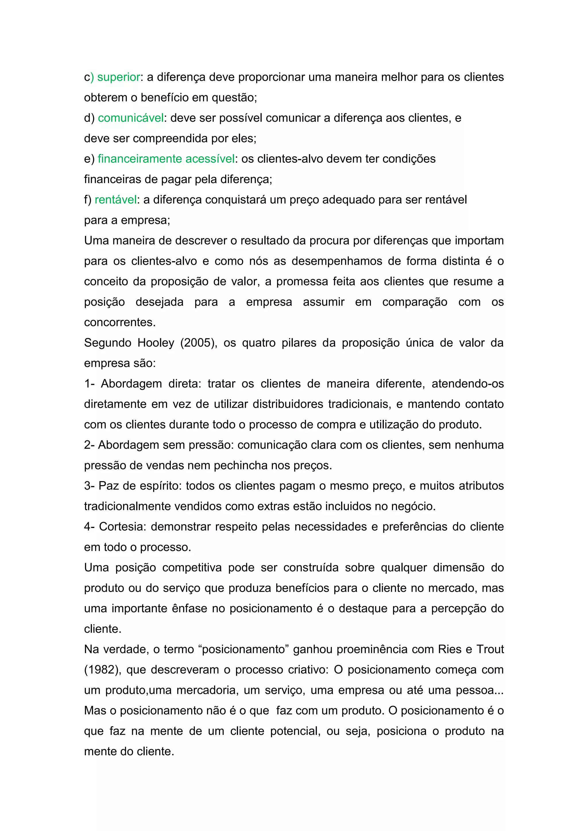 c) superior: a diferença deve proporcionar uma maneira melhor para os clientes
obterem o benefício em questão;
d) comunicável: deve ser possível comunicar a diferença aos clientes, e
deve ser compreendida por eles;
e) financeiramente acessível: os clientes-alvo devem ter condições
financeiras de pagar pela diferença;
f) rentável: a diferença conquistará um preço adequado para ser rentável
para a empresa;
Uma maneira de descrever o resultado da procura por diferenças que importam
para os clientes-alvo e como nós as desempenhamos de forma distinta é o
conceito da proposição de valor, a promessa feita aos clientes que resume a
posição desejada para a empresa assumir em comparação com os
concorrentes.
Segundo Hooley (2005), os quatro pilares da proposição única de valor da
empresa são:
1- Abordagem direta: tratar os clientes de maneira diferente, atendendo-os
diretamente em vez de utilizar distribuidores tradicionais, e mantendo contato
com os clientes durante todo o processo de compra e utilização do produto.
2- Abordagem sem pressão: comunicação clara com os clientes, sem nenhuma
pressão de vendas nem pechincha nos preços.
3- Paz de espírito: todos os clientes pagam o mesmo preço, e muitos atributos
tradicionalmente vendidos como extras estão incluidos no negócio.
4- Cortesia: demonstrar respeito pelas necessidades e preferências do cliente
em todo o processo.
Uma posição competitiva pode ser construída sobre qualquer dimensão do
produto ou do serviço que produza benefícios para o cliente no mercado, mas
uma importante ênfase no posicionamento é o destaque para a percepção do
cliente.
Na verdade, o termo “posicionamento” ganhou proeminência com Ries e Trout
(1982), que descreveram o processo criativo: O posicionamento começa com
um produto,uma mercadoria, um serviço, uma empresa ou até uma pessoa...
Mas o posicionamento não é o que faz com um produto. O posicionamento é o
que faz na mente de um cliente potencial, ou seja, posiciona o produto na
mente do cliente.
 