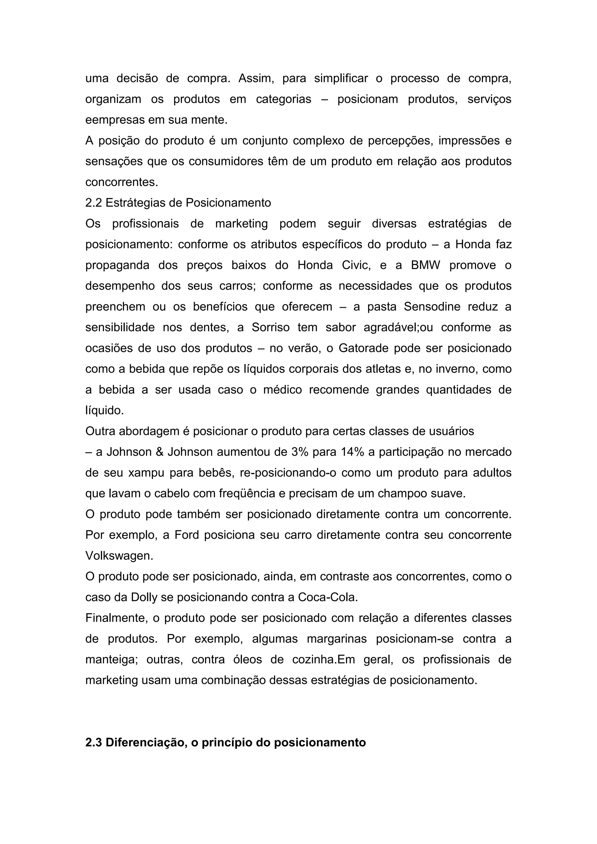 uma decisão de compra. Assim, para simplificar o processo de compra,
organizam os produtos em categorias – posicionam produtos, serviços
eempresas em sua mente.
A posição do produto é um conjunto complexo de percepções, impressões e
sensações que os consumidores têm de um produto em relação aos produtos
concorrentes.
2.2 Estrátegias de Posicionamento
Os profissionais de marketing podem seguir diversas estratégias de
posicionamento: conforme os atributos específicos do produto – a Honda faz
propaganda dos preços baixos do Honda Civic, e a BMW promove o
desempenho dos seus carros; conforme as necessidades que os produtos
preenchem ou os benefícios que oferecem – a pasta Sensodine reduz a
sensibilidade nos dentes, a Sorriso tem sabor agradável;ou conforme as
ocasiões de uso dos produtos – no verão, o Gatorade pode ser posicionado
como a bebida que repõe os líquidos corporais dos atletas e, no inverno, como
a bebida a ser usada caso o médico recomende grandes quantidades de
líquido.
Outra abordagem é posicionar o produto para certas classes de usuários
– a Johnson & Johnson aumentou de 3% para 14% a participação no mercado
de seu xampu para bebês, re-posicionando-o como um produto para adultos
que lavam o cabelo com freqüência e precisam de um champoo suave.
O produto pode também ser posicionado diretamente contra um concorrente.
Por exemplo, a Ford posiciona seu carro diretamente contra seu concorrente
Volkswagen.
O produto pode ser posicionado, ainda, em contraste aos concorrentes, como o
caso da Dolly se posicionando contra a Coca-Cola.
Finalmente, o produto pode ser posicionado com relação a diferentes classes
de produtos. Por exemplo, algumas margarinas posicionam-se contra a
manteiga; outras, contra óleos de cozinha.Em geral, os profissionais de
marketing usam uma combinação dessas estratégias de posicionamento.




2.3 Diferenciação, o princípio do posicionamento
 