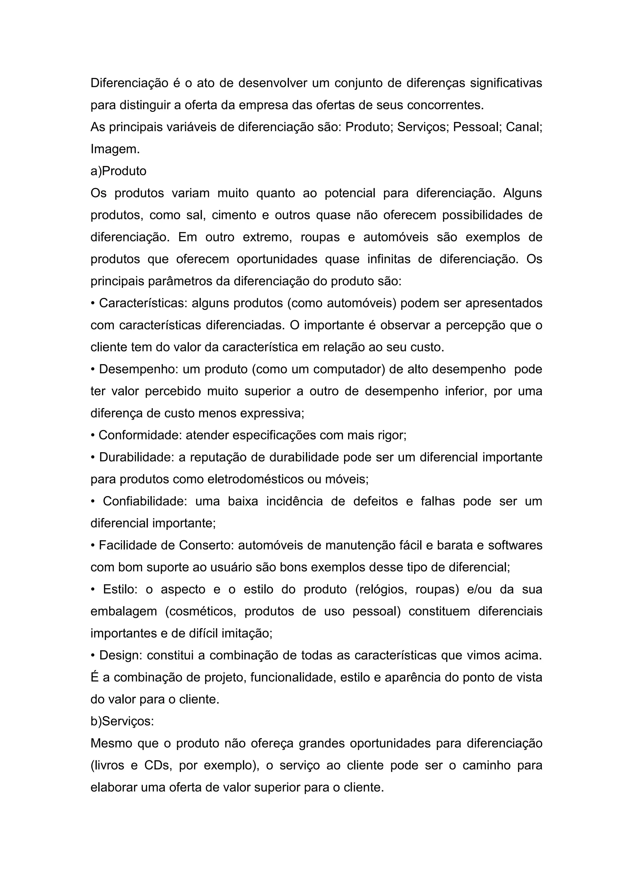 Diferenciação é o ato de desenvolver um conjunto de diferenças significativas
para distinguir a oferta da empresa das ofertas de seus concorrentes.
As principais variáveis de diferenciação são: Produto; Serviços; Pessoal; Canal;
Imagem.
a)Produto
Os produtos variam muito quanto ao potencial para diferenciação. Alguns
produtos, como sal, cimento e outros quase não oferecem possibilidades de
diferenciação. Em outro extremo, roupas e automóveis são exemplos de
produtos que oferecem oportunidades quase infinitas de diferenciação. Os
principais parâmetros da diferenciação do produto são:
• Características: alguns produtos (como automóveis) podem ser apresentados
com características diferenciadas. O importante é observar a percepção que o
cliente tem do valor da característica em relação ao seu custo.
• Desempenho: um produto (como um computador) de alto desempenho pode
ter valor percebido muito superior a outro de desempenho inferior, por uma
diferença de custo menos expressiva;
• Conformidade: atender especificações com mais rigor;
• Durabilidade: a reputação de durabilidade pode ser um diferencial importante
para produtos como eletrodomésticos ou móveis;
• Confiabilidade: uma baixa incidência de defeitos e falhas pode ser um
diferencial importante;
• Facilidade de Conserto: automóveis de manutenção fácil e barata e softwares
com bom suporte ao usuário são bons exemplos desse tipo de diferencial;
• Estilo: o aspecto e o estilo do produto (relógios, roupas) e/ou da sua
embalagem (cosméticos, produtos de uso pessoal) constituem diferenciais
importantes e de difícil imitação;
• Design: constitui a combinação de todas as características que vimos acima.
É a combinação de projeto, funcionalidade, estilo e aparência do ponto de vista
do valor para o cliente.
b)Serviços:
Mesmo que o produto não ofereça grandes oportunidades para diferenciação
(livros e CDs, por exemplo), o serviço ao cliente pode ser o caminho para
elaborar uma oferta de valor superior para o cliente.
 
