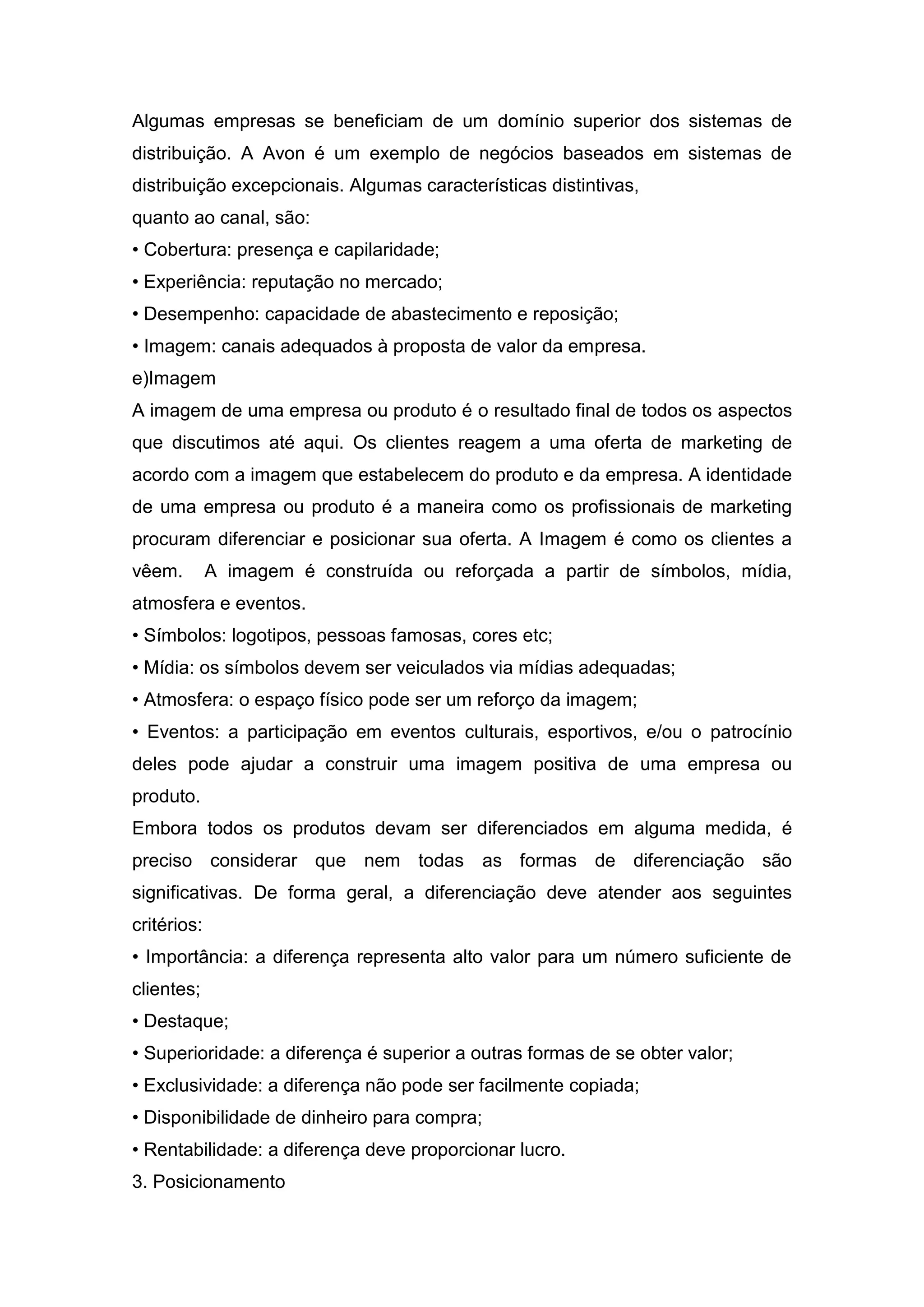 Algumas empresas se beneficiam de um domínio superior dos sistemas de
distribuição. A Avon é um exemplo de negócios baseados em sistemas de
distribuição excepcionais. Algumas características distintivas,
quanto ao canal, são:
• Cobertura: presença e capilaridade;
• Experiência: reputação no mercado;
• Desempenho: capacidade de abastecimento e reposição;
• Imagem: canais adequados à proposta de valor da empresa.
e)Imagem
A imagem de uma empresa ou produto é o resultado final de todos os aspectos
que discutimos até aqui. Os clientes reagem a uma oferta de marketing de
acordo com a imagem que estabelecem do produto e da empresa. A identidade
de uma empresa ou produto é a maneira como os profissionais de marketing
procuram diferenciar e posicionar sua oferta. A Imagem é como os clientes a
vêem.        A imagem é construída ou reforçada a partir de símbolos, mídia,
atmosfera e eventos.
• Símbolos: logotipos, pessoas famosas, cores etc;
• Mídia: os símbolos devem ser veiculados via mídias adequadas;
• Atmosfera: o espaço físico pode ser um reforço da imagem;
• Eventos: a participação em eventos culturais, esportivos, e/ou o patrocínio
deles pode ajudar a construir uma imagem positiva de uma empresa ou
produto.
Embora todos os produtos devam ser diferenciados em alguma medida, é
preciso considerar que nem todas as formas de diferenciação são
significativas. De forma geral, a diferenciação deve atender aos seguintes
critérios:
• Importância: a diferença representa alto valor para um número suficiente de
clientes;
• Destaque;
• Superioridade: a diferença é superior a outras formas de se obter valor;
• Exclusividade: a diferença não pode ser facilmente copiada;
• Disponibilidade de dinheiro para compra;
• Rentabilidade: a diferença deve proporcionar lucro.
3. Posicionamento
 