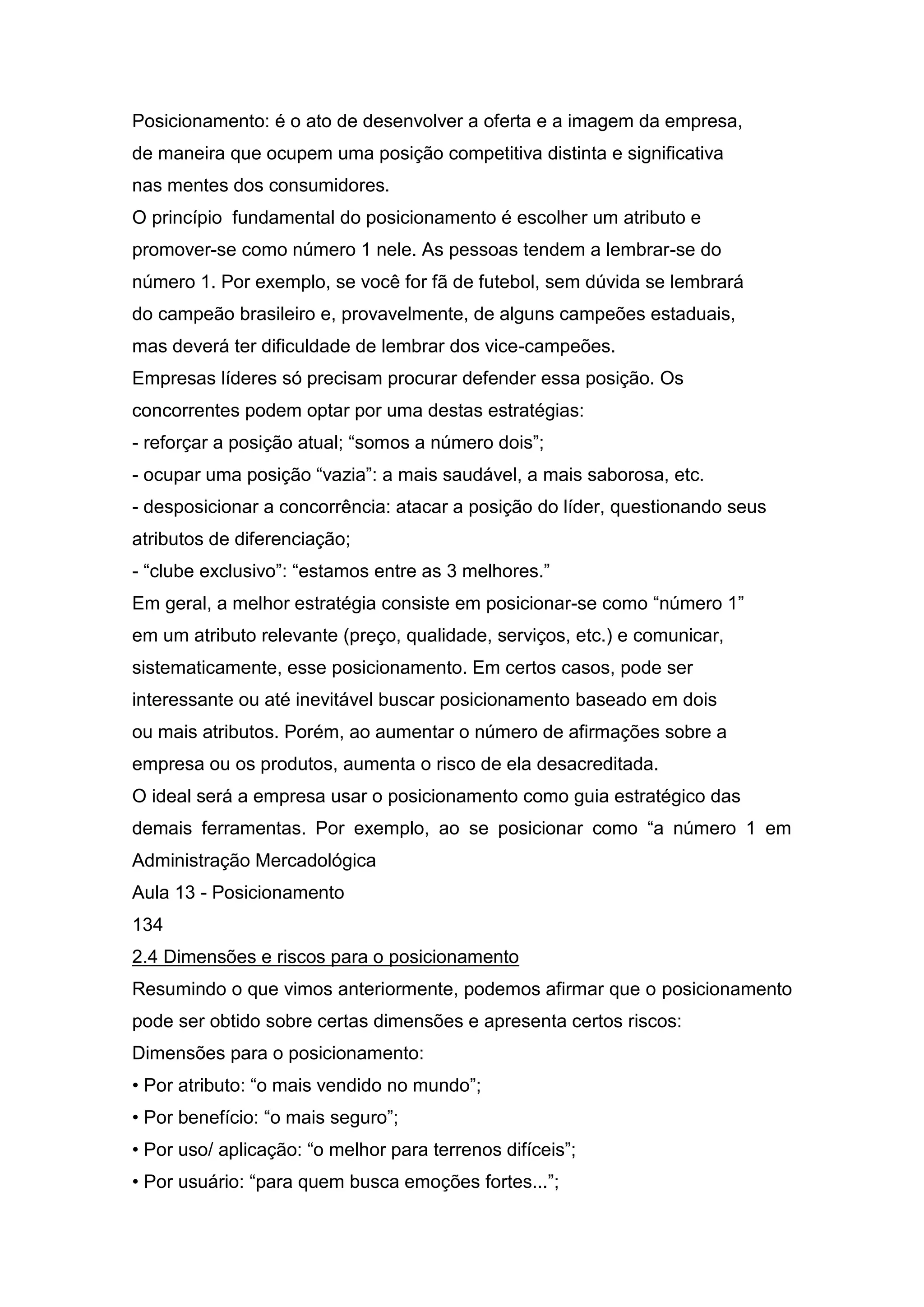 Posicionamento: é o ato de desenvolver a oferta e a imagem da empresa,
de maneira que ocupem uma posição competitiva distinta e significativa
nas mentes dos consumidores.
O princípio fundamental do posicionamento é escolher um atributo e
promover-se como número 1 nele. As pessoas tendem a lembrar-se do
número 1. Por exemplo, se você for fã de futebol, sem dúvida se lembrará
do campeão brasileiro e, provavelmente, de alguns campeões estaduais,
mas deverá ter dificuldade de lembrar dos vice-campeões.
Empresas líderes só precisam procurar defender essa posição. Os
concorrentes podem optar por uma destas estratégias:
- reforçar a posição atual; “somos a número dois”;
- ocupar uma posição “vazia”: a mais saudável, a mais saborosa, etc.
- desposicionar a concorrência: atacar a posição do líder, questionando seus
atributos de diferenciação;
- “clube exclusivo”: “estamos entre as 3 melhores.”
Em geral, a melhor estratégia consiste em posicionar-se como “número 1”
em um atributo relevante (preço, qualidade, serviços, etc.) e comunicar,
sistematicamente, esse posicionamento. Em certos casos, pode ser
interessante ou até inevitável buscar posicionamento baseado em dois
ou mais atributos. Porém, ao aumentar o número de afirmações sobre a
empresa ou os produtos, aumenta o risco de ela desacreditada.
O ideal será a empresa usar o posicionamento como guia estratégico das
demais ferramentas. Por exemplo, ao se posicionar como “a número 1 em
Administração Mercadológica
Aula 13 - Posicionamento
134
2.4 Dimensões e riscos para o posicionamento
Resumindo o que vimos anteriormente, podemos afirmar que o posicionamento
pode ser obtido sobre certas dimensões e apresenta certos riscos:
Dimensões para o posicionamento:
• Por atributo: “o mais vendido no mundo”;
• Por benefício: “o mais seguro”;
• Por uso/ aplicação: “o melhor para terrenos difíceis”;
• Por usuário: “para quem busca emoções fortes...”;
 