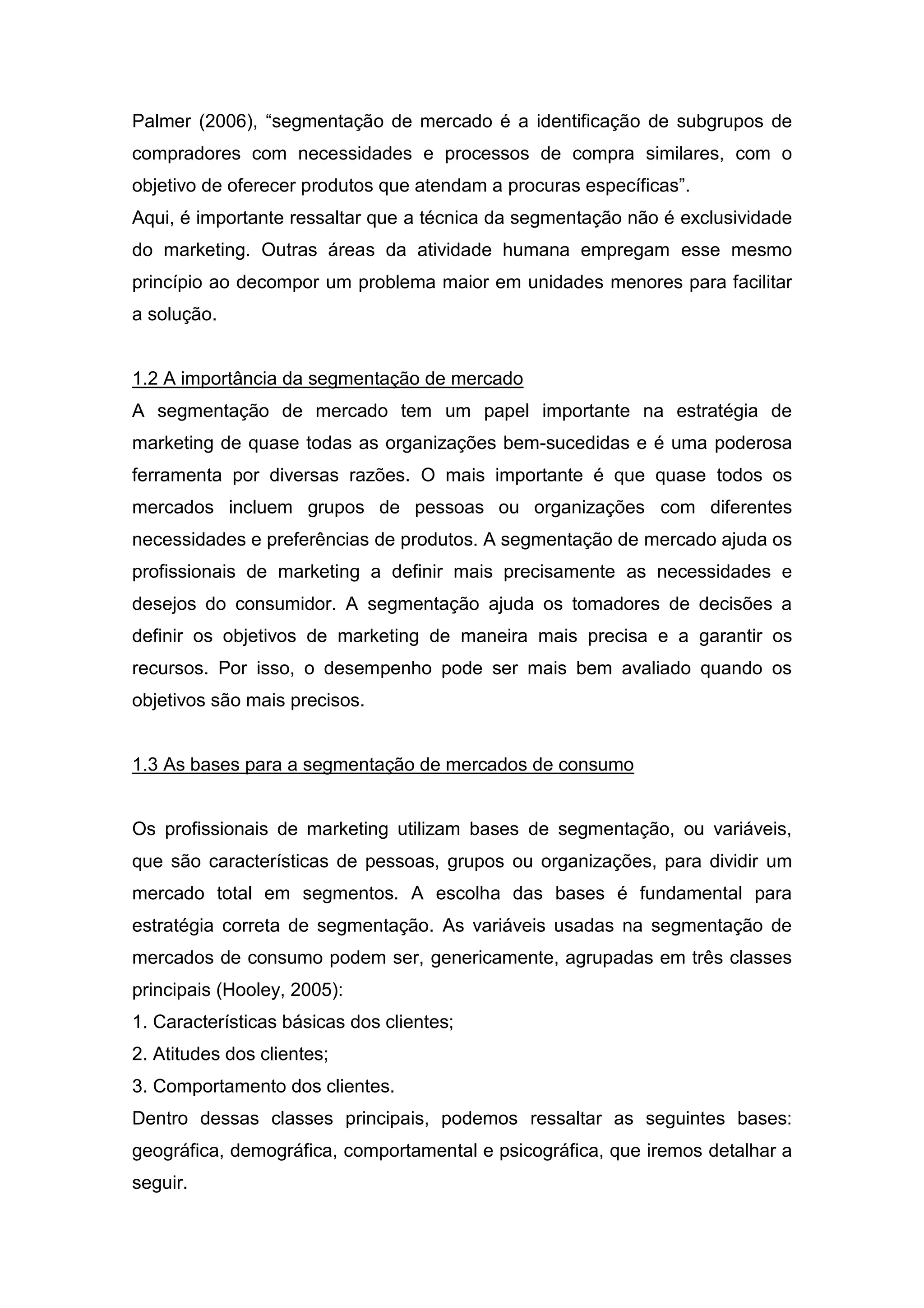 Palmer (2006), “segmentação de mercado é a identificação de subgrupos de
compradores com necessidades e processos de compra similares, com o
objetivo de oferecer produtos que atendam a procuras específicas”.
Aqui, é importante ressaltar que a técnica da segmentação não é exclusividade
do marketing. Outras áreas da atividade humana empregam esse mesmo
princípio ao decompor um problema maior em unidades menores para facilitar
a solução.


1.2 A importância da segmentação de mercado
A segmentação de mercado tem um papel importante na estratégia de
marketing de quase todas as organizações bem-sucedidas e é uma poderosa
ferramenta por diversas razões. O mais importante é que quase todos os
mercados incluem grupos de pessoas ou organizações com diferentes
necessidades e preferências de produtos. A segmentação de mercado ajuda os
profissionais de marketing a definir mais precisamente as necessidades e
desejos do consumidor. A segmentação ajuda os tomadores de decisões a
definir os objetivos de marketing de maneira mais precisa e a garantir os
recursos. Por isso, o desempenho pode ser mais bem avaliado quando os
objetivos são mais precisos.


1.3 As bases para a segmentação de mercados de consumo


Os profissionais de marketing utilizam bases de segmentação, ou variáveis,
que são características de pessoas, grupos ou organizações, para dividir um
mercado total em segmentos. A escolha das bases é fundamental para
estratégia correta de segmentação. As variáveis usadas na segmentação de
mercados de consumo podem ser, genericamente, agrupadas em três classes
principais (Hooley, 2005):
1. Características básicas dos clientes;
2. Atitudes dos clientes;
3. Comportamento dos clientes.
Dentro dessas classes principais, podemos ressaltar as seguintes bases:
geográfica, demográfica, comportamental e psicográfica, que iremos detalhar a
seguir.
 