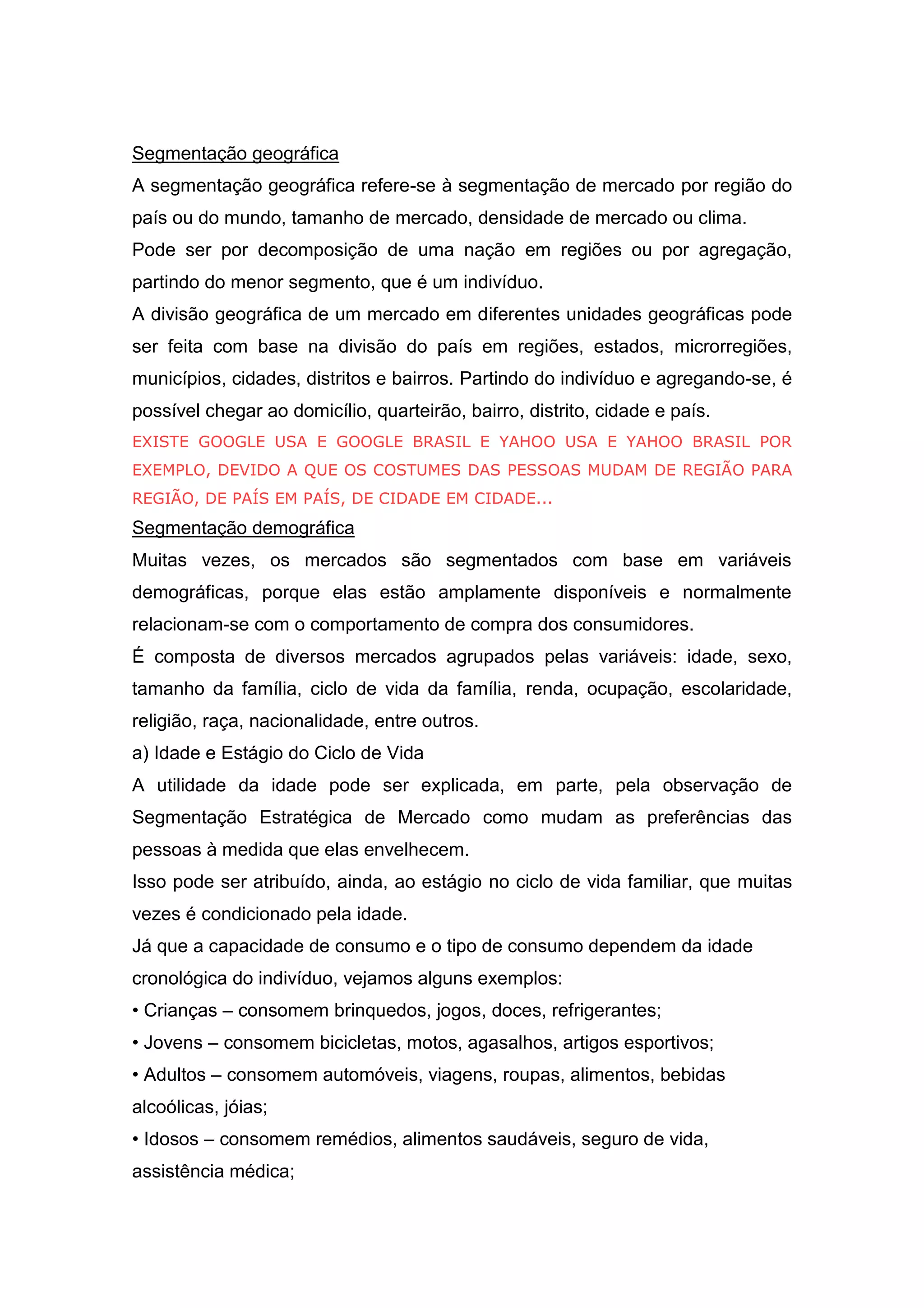 Segmentação geográfica
A segmentação geográfica refere-se à segmentação de mercado por região do
país ou do mundo, tamanho de mercado, densidade de mercado ou clima.
Pode ser por decomposição de uma nação em regiões ou por agregação,
partindo do menor segmento, que é um indivíduo.
A divisão geográfica de um mercado em diferentes unidades geográficas pode
ser feita com base na divisão do país em regiões, estados, microrregiões,
municípios, cidades, distritos e bairros. Partindo do indivíduo e agregando-se, é
possível chegar ao domicílio, quarteirão, bairro, distrito, cidade e país.
EXISTE GOOGLE USA E GOOGLE BRASIL E YAHOO USA E YAHOO BRASIL POR
EXEMPLO, DEVIDO A QUE OS COSTUMES DAS PESSOAS MUDAM DE REGIÃO PARA
REGIÃO, DE PAÍS EM PAÍS, DE CIDADE EM CIDADE...
Segmentação demográfica
Muitas vezes, os mercados são segmentados com base em variáveis
demográficas, porque elas estão amplamente disponíveis e normalmente
relacionam-se com o comportamento de compra dos consumidores.
É composta de diversos mercados agrupados pelas variáveis: idade, sexo,
tamanho da família, ciclo de vida da família, renda, ocupação, escolaridade,
religião, raça, nacionalidade, entre outros.
a) Idade e Estágio do Ciclo de Vida
A utilidade da idade pode ser explicada, em parte, pela observação de
Segmentação Estratégica de Mercado como mudam as preferências das
pessoas à medida que elas envelhecem.
Isso pode ser atribuído, ainda, ao estágio no ciclo de vida familiar, que muitas
vezes é condicionado pela idade.
Já que a capacidade de consumo e o tipo de consumo dependem da idade
cronológica do indivíduo, vejamos alguns exemplos:
• Crianças – consomem brinquedos, jogos, doces, refrigerantes;
• Jovens – consomem bicicletas, motos, agasalhos, artigos esportivos;
• Adultos – consomem automóveis, viagens, roupas, alimentos, bebidas
alcoólicas, jóias;
• Idosos – consomem remédios, alimentos saudáveis, seguro de vida,
assistência médica;
 