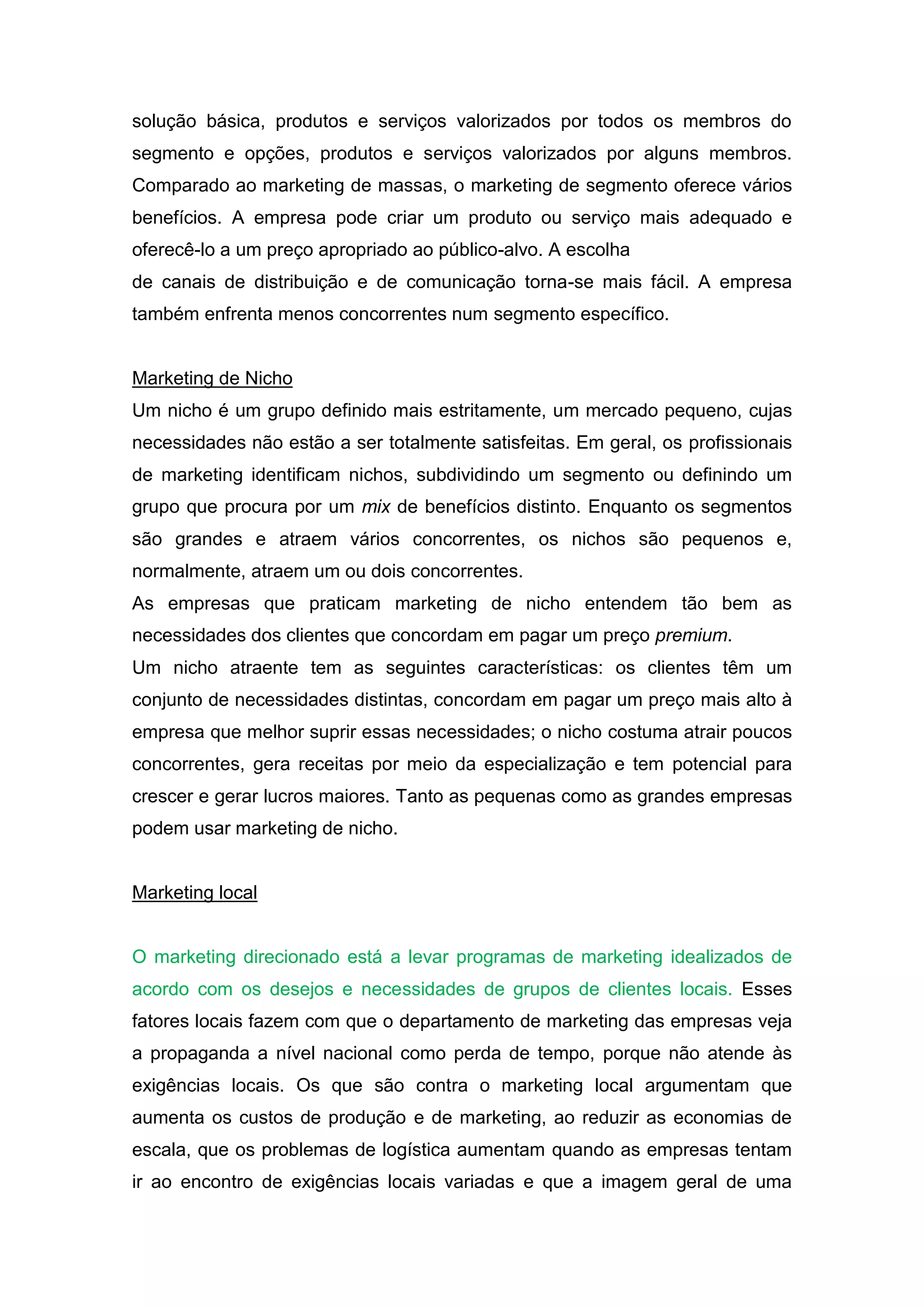 solução básica, produtos e serviços valorizados por todos os membros do
segmento e opções, produtos e serviços valorizados por alguns membros.
Comparado ao marketing de massas, o marketing de segmento oferece vários
benefícios. A empresa pode criar um produto ou serviço mais adequado e
oferecê-lo a um preço apropriado ao público-alvo. A escolha
de canais de distribuição e de comunicação torna-se mais fácil. A empresa
também enfrenta menos concorrentes num segmento específico.


Marketing de Nicho
Um nicho é um grupo definido mais estritamente, um mercado pequeno, cujas
necessidades não estão a ser totalmente satisfeitas. Em geral, os profissionais
de marketing identificam nichos, subdividindo um segmento ou definindo um
grupo que procura por um mix de benefícios distinto. Enquanto os segmentos
são grandes e atraem vários concorrentes, os nichos são pequenos e,
normalmente, atraem um ou dois concorrentes.
As empresas que praticam marketing de nicho entendem tão bem as
necessidades dos clientes que concordam em pagar um preço premium.
Um nicho atraente tem as seguintes características: os clientes têm um
conjunto de necessidades distintas, concordam em pagar um preço mais alto à
empresa que melhor suprir essas necessidades; o nicho costuma atrair poucos
concorrentes, gera receitas por meio da especialização e tem potencial para
crescer e gerar lucros maiores. Tanto as pequenas como as grandes empresas
podem usar marketing de nicho.


Marketing local


O marketing direcionado está a levar programas de marketing idealizados de
acordo com os desejos e necessidades de grupos de clientes locais. Esses
fatores locais fazem com que o departamento de marketing das empresas veja
a propaganda a nível nacional como perda de tempo, porque não atende às
exigências locais. Os que são contra o marketing local argumentam que
aumenta os custos de produção e de marketing, ao reduzir as economias de
escala, que os problemas de logística aumentam quando as empresas tentam
ir ao encontro de exigências locais variadas e que a imagem geral de uma
 