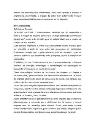 atender aos mercados-alvo selecionados. Ainda mais quando a empresa é
amplamente diversificada, o impacto de entrar num determinado mercado
sobre as outras atividades da empresa precisa ser considerado.


2.Posicionamento
Definições e Conceito:
De acordo com Kotler, o posicionamento        define-se por “ato desenvolver a
oferta e a imagem da empresa para ocupar um lugar destacado na mente dos
clientes-alvo”, assim este conceito torna-se indispensável para a análise da
imagem de uma empresa.
Outro conceito importante é o fato do posicionamento de uma empresa pode
ser entendido a partir de uma visão das percepções do público-alvo.
Observamos também que, o posicionamento pode ser percebido como um
processo interativo, que envolvendo tanto a empresa, quanto à percepção de
público-alvo.
O Kalafatis, diz que “posicionamento é um processo deliberado, pró-ativo e
interativo de definição, modificação e monitorização das percepções do
consumidor em relação a um objeto de mercado”.
Essas características também se encontram nas citações por Hooley e
Saunders (1996), pois consideram que este conceito envolve todos os pontos
da empresa objetivando alterar as percepções do cliente, num conjunto que
inclui os clientes, a empresa e os concorrentes.
Então, uma visão integradora pode ser tomada a partir da consideração dessas
perspetivas, reconhecendo o caráter estratégico do posicionamento como uma
ação importante para empresa, tanto em relação aos consumidores quanto ao
ambiente de marketing como um todo.
Assim, entendemos que o posicionamento de uma empresa está diretamente
relacionado com a percepção que o público-alvo tem da mesma, e como a
empresa quer ser percebida pelos clientes. Porém, esta tarefa torna-se
extremamente difícil e importante, pois na maioria das vezes a imagem que os
clientes têm não está de acordo com a que a organização quer transmitir.
 