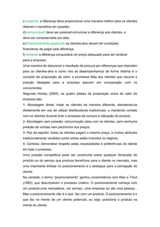 c) superior: a diferença deve proporcionar uma maneira melhor para os clientes
obterem o benefício em questão;
d) comunicável: deve ser possível comunicar a diferença aos clientes, e
deve ser compreendida por eles;
e) financeiramente acessível: os clientes-alvo devem ter condições
financeiras de pagar pela diferença;
f) rentável: a diferença conquistará um preço adequado para ser rentável
para a empresa;
Uma maneira de descrever o resultado da procura por diferenças que importam
para os clientes-alvo e como nós as desempenhamos de forma distinta é o
conceito da proposição de valor, a promessa feita aos clientes que resume a
posição desejada para a empresa assumir em comparação com os
concorrentes.
Segundo Hooley (2005), os quatro pilares da proposição única de valor da
empresa são:
1- Abordagem direta: tratar os clientes de maneira diferente, atendendo-os
diretamente em vez de utilizar distribuidores tradicionais, e mantendo contato
com os clientes durante todo o processo de compra e utilização do produto.
2- Abordagem sem pressão: comunicação clara com os clientes, sem nenhuma
pressão de vendas nem pechincha nos preços.
3- Paz de espírito: todos os clientes pagam o mesmo preço, e muitos atributos
tradicionalmente vendidos como extras estão incluidos no negócio.
4- Cortesia: demonstrar respeito pelas necessidades e preferências do cliente
em todo o processo.
Uma posição competitiva pode ser construída sobre qualquer dimensão do
produto ou do serviço que produza benefícios para o cliente no mercado, mas
uma importante ênfase no posicionamento é o destaque para a percepção do
cliente.
Na verdade, o termo “posicionamento” ganhou proeminência com Ries e Trout
(1982), que descreveram o processo criativo: O posicionamento começa com
um produto,uma mercadoria, um serviço, uma empresa ou até uma pessoa...
Mas o posicionamento não é o que faz com um produto. O posicionamento é o
que faz na mente de um cliente potencial, ou seja, posiciona o produto na
mente do cliente.
 