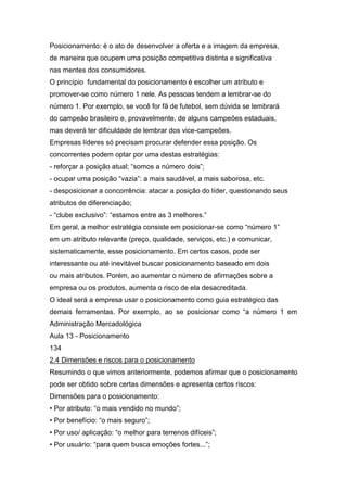 Posicionamento: é o ato de desenvolver a oferta e a imagem da empresa,
de maneira que ocupem uma posição competitiva distinta e significativa
nas mentes dos consumidores.
O princípio fundamental do posicionamento é escolher um atributo e
promover-se como número 1 nele. As pessoas tendem a lembrar-se do
número 1. Por exemplo, se você for fã de futebol, sem dúvida se lembrará
do campeão brasileiro e, provavelmente, de alguns campeões estaduais,
mas deverá ter dificuldade de lembrar dos vice-campeões.
Empresas líderes só precisam procurar defender essa posição. Os
concorrentes podem optar por uma destas estratégias:
- reforçar a posição atual; “somos a número dois”;
- ocupar uma posição “vazia”: a mais saudável, a mais saborosa, etc.
- desposicionar a concorrência: atacar a posição do líder, questionando seus
atributos de diferenciação;
- “clube exclusivo”: “estamos entre as 3 melhores.”
Em geral, a melhor estratégia consiste em posicionar-se como “número 1”
em um atributo relevante (preço, qualidade, serviços, etc.) e comunicar,
sistematicamente, esse posicionamento. Em certos casos, pode ser
interessante ou até inevitável buscar posicionamento baseado em dois
ou mais atributos. Porém, ao aumentar o número de afirmações sobre a
empresa ou os produtos, aumenta o risco de ela desacreditada.
O ideal será a empresa usar o posicionamento como guia estratégico das
demais ferramentas. Por exemplo, ao se posicionar como “a número 1 em
Administração Mercadológica
Aula 13 - Posicionamento
134
2.4 Dimensões e riscos para o posicionamento
Resumindo o que vimos anteriormente, podemos afirmar que o posicionamento
pode ser obtido sobre certas dimensões e apresenta certos riscos:
Dimensões para o posicionamento:
• Por atributo: “o mais vendido no mundo”;
• Por benefício: “o mais seguro”;
• Por uso/ aplicação: “o melhor para terrenos difíceis”;
• Por usuário: “para quem busca emoções fortes...”;
 