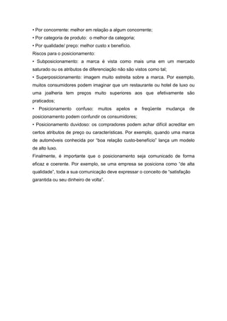 • Por concorrente: melhor em relação a algum concorrente;
• Por categoria de produto: o melhor da categoria;
• Por qualidade/ preço: melhor custo x benefício.
Riscos para o posicionamento:
• Subposicionamento: a marca é vista como mais uma em um mercado
saturado ou os atributos de diferenciação não são vistos como tal;
• Superposicionamento: imagem muito estreita sobre a marca. Por exemplo,
muitos consumidores podem imaginar que um restaurante ou hotel de luxo ou
uma joalheria tem preços muito superiores aos que efetivamente são
praticados;
•   Posicionamento   confuso:   muitos   apelos     e   freqüente   mudança   de
posicionamento podem confundir os consumidores;
• Posicionamento duvidoso: os compradores podem achar difícil acreditar em
certos atributos de preço ou características. Por exemplo, quando uma marca
de automóveis conhecida por “boa relação custo-benefício” lança um modelo
de alto luxo.
Finalmente, é importante que o posicionamento seja comunicado de forma
eficaz e coerente. Por exemplo, se uma empresa se posiciona como “de alta
qualidade”, toda a sua comunicação deve expressar o conceito de “satisfação
garantida ou seu dinheiro de volta”.
 