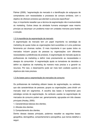 Palmer (2006), “segmentação de mercado é a identificação de subgrupos de
compradores com necessidades e processos de compra similares, com o
objetivo de oferecer produtos que atendam a procuras específicas”.
Aqui, é importante ressaltar que a técnica da segmentação não é exclusividade
do marketing. Outras áreas da atividade humana empregam esse mesmo
princípio ao decompor um problema maior em unidades menores para facilitar
a solução.


1.2 A importância da segmentação de mercado
A segmentação de mercado tem um papel importante na estratégia de
marketing de quase todas as organizações bem-sucedidas e é uma poderosa
ferramenta por diversas razões. O mais importante é que quase todos os
mercados incluem grupos de pessoas ou organizações com diferentes
necessidades e preferências de produtos. A segmentação de mercado ajuda os
profissionais de marketing a definir mais precisamente as necessidades e
desejos do consumidor. A segmentação ajuda os tomadores de decisões a
definir os objetivos de marketing de maneira mais precisa e a garantir os
recursos. Por isso, o desempenho pode ser mais bem avaliado quando os
objetivos são mais precisos.


1.3 As bases para a segmentação de mercados de consumo


Os profissionais de marketing utilizam bases de segmentação, ou variáveis,
que são características de pessoas, grupos ou organizações, para dividir um
mercado total em segmentos. A escolha das bases é fundamental para
estratégia correta de segmentação. As variáveis usadas na segmentação de
mercados de consumo podem ser, genericamente, agrupadas em três classes
principais (Hooley, 2005):
1. Características básicas dos clientes;
2. Atitudes dos clientes;
3. Comportamento dos clientes.
Dentro dessas classes principais, podemos ressaltar as seguintes bases:
geográfica, demográfica, comportamental e psicográfica, que iremos detalhar a
seguir.
 