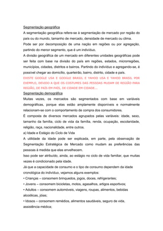 Segmentação geográfica
A segmentação geográfica refere-se à segmentação de mercado por região do
país ou do mundo, tamanho de mercado, densidade de mercado ou clima.
Pode ser por decomposição de uma nação em regiões ou por agregação,
partindo do menor segmento, que é um indivíduo.
A divisão geográfica de um mercado em diferentes unidades geográficas pode
ser feita com base na divisão do país em regiões, estados, microrregiões,
municípios, cidades, distritos e bairros. Partindo do indivíduo e agregando-se, é
possível chegar ao domicílio, quarteirão, bairro, distrito, cidade e país.
EXISTE GOOGLE USA E GOOGLE BRASIL E YAHOO USA E YAHOO BRASIL POR
EXEMPLO, DEVIDO A QUE OS COSTUMES DAS PESSOAS MUDAM DE REGIÃO PARA
REGIÃO, DE PAÍS EM PAÍS, DE CIDADE EM CIDADE...
Segmentação demográfica
Muitas vezes, os mercados são segmentados com base em variáveis
demográficas, porque elas estão amplamente disponíveis e normalmente
relacionam-se com o comportamento de compra dos consumidores.
É composta de diversos mercados agrupados pelas variáveis: idade, sexo,
tamanho da família, ciclo de vida da família, renda, ocupação, escolaridade,
religião, raça, nacionalidade, entre outros.
a) Idade e Estágio do Ciclo de Vida
A utilidade da idade pode ser explicada, em parte, pela observação de
Segmentação Estratégica de Mercado como mudam as preferências das
pessoas à medida que elas envelhecem.
Isso pode ser atribuído, ainda, ao estágio no ciclo de vida familiar, que muitas
vezes é condicionado pela idade.
Já que a capacidade de consumo e o tipo de consumo dependem da idade
cronológica do indivíduo, vejamos alguns exemplos:
• Crianças – consomem brinquedos, jogos, doces, refrigerantes;
• Jovens – consomem bicicletas, motos, agasalhos, artigos esportivos;
• Adultos – consomem automóveis, viagens, roupas, alimentos, bebidas
alcoólicas, jóias;
• Idosos – consomem remédios, alimentos saudáveis, seguro de vida,
assistência médica;
 