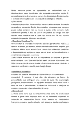 Muitos mercados podem ser segmentados em conformidade com a
classificação do status do utilizador: não, ex-usuário potencial ou regular. E,
para cada segmento, é conveniente usar um tipo de estratégia. Dessa maneira,
o apelo da comunicação deverá ser adequado a cada tipo de utilizador.
d)Taxa de Uso
A segmentação por taxa de uso divide o mercado pela quantidade de produto
comprado ou consumido. Dentro dos mercados, há pessoas que compram
pouco, outras compram mais ou menos e outras ainda compram muito
determinado produto. A taxa de uso de um produto ou serviço pode ser
também baixa, média ou alta. E, para cada tipo de taxa de uso, há uma
estratégia de marketing diferente a ser utilizada.
e)Ocasião ou Situação de Uso
O mesmo bem é comprado em diferentes ocasiões por diferentes motivos. A
refeição do almoço, por exemplo, satisfaz necessidades distintas daquelas que
surgem na hora do jantar. No almoço, os critérios mais importantes podem ser
o da velocidade dos serviços, ao passo que, no jantar, um bom atendimento e
um clima relaxante podem pesar mais.
Ainda existem mercados em que os compradores só compram o produto
ocasionalmente, como guarda-chuva em época de chuva e guarda-sol nas
férias de verão. Há, no entanto, grande número de produtos cujo consumo é
sazonal de acordo com a ocasião ou a situação de uso.


Segmentação psicográfica
A maioria das bases de segmentação citadas até agora é razoavelmente
mensurável. O problema é que elas não abrangem os fatores de
personalidade, que distinguem uma pessoa da outra. Na segmentação
psicográfica, os consumidores são agrupados de acordo com a classe social, o
estilo de vida, a personalidade, os benefícios procurados, a categoria de
crenças e percepções e da predisposição de marca.
a)Classe Social
A classe social indica que os consumidores mais acima na escala social
tendem a gastar uma proporção mais alta do rendimento disponível na
satisfação   de   necessidades    futuras,   como    seguros   ou   investimentos
financeiros, enquanto aqueles situados mais abaixo na escala social gastam
 