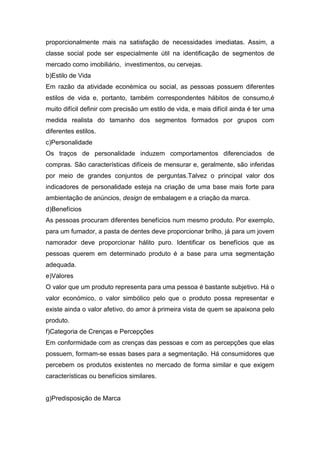 proporcionalmente mais na satisfação de necessidades imediatas. Assim, a
classe social pode ser especialmente útil na identificação de segmentos de
mercado como imobiliário, investimentos, ou cervejas.
b)Estilo de Vida
Em razão da atividade econémica ou social, as pessoas possuem diferentes
estilos de vida e, portanto, também correspondentes hábitos de consumo,é
muito difícil definir com precisão um estilo de vida, e mais difícil ainda é ter uma
medida realista do tamanho dos segmentos formados por grupos com
diferentes estilos.
c)Personalidade
Os traços de personalidade induzem comportamentos diferenciados de
compras. São características difíceis de mensurar e, geralmente, são inferidas
por meio de grandes conjuntos de perguntas.Talvez o principal valor dos
indicadores de personalidade esteja na criação de uma base mais forte para
ambientação de anúncios, design de embalagem e a criação da marca.
d)Benefícios
As pessoas procuram diferentes benefícios num mesmo produto. Por exemplo,
para um fumador, a pasta de dentes deve proporcionar brilho, já para um jovem
namorador deve proporcionar hálito puro. Identificar os benefícios que as
pessoas querem em determinado produto é a base para uma segmentação
adequada.
e)Valores
O valor que um produto representa para uma pessoa é bastante subjetivo. Há o
valor económico, o valor simbólico pelo que o produto possa representar e
existe ainda o valor afetivo, do amor à primeira vista de quem se apaixona pelo
produto.
f)Categoria de Crenças e Percepções
Em conformidade com as crenças das pessoas e com as percepções que elas
possuem, formam-se essas bases para a segmentação. Há consumidores que
percebem os produtos existentes no mercado de forma similar e que exigem
características ou benefícios similares.


g)Predisposição de Marca
 