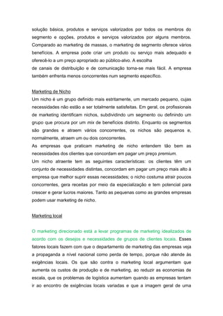 solução básica, produtos e serviços valorizados por todos os membros do
segmento e opções, produtos e serviços valorizados por alguns membros.
Comparado ao marketing de massas, o marketing de segmento oferece vários
benefícios. A empresa pode criar um produto ou serviço mais adequado e
oferecê-lo a um preço apropriado ao público-alvo. A escolha
de canais de distribuição e de comunicação torna-se mais fácil. A empresa
também enfrenta menos concorrentes num segmento específico.


Marketing de Nicho
Um nicho é um grupo definido mais estritamente, um mercado pequeno, cujas
necessidades não estão a ser totalmente satisfeitas. Em geral, os profissionais
de marketing identificam nichos, subdividindo um segmento ou definindo um
grupo que procura por um mix de benefícios distinto. Enquanto os segmentos
são grandes e atraem vários concorrentes, os nichos são pequenos e,
normalmente, atraem um ou dois concorrentes.
As empresas que praticam marketing de nicho entendem tão bem as
necessidades dos clientes que concordam em pagar um preço premium.
Um nicho atraente tem as seguintes características: os clientes têm um
conjunto de necessidades distintas, concordam em pagar um preço mais alto à
empresa que melhor suprir essas necessidades; o nicho costuma atrair poucos
concorrentes, gera receitas por meio da especialização e tem potencial para
crescer e gerar lucros maiores. Tanto as pequenas como as grandes empresas
podem usar marketing de nicho.


Marketing local


O marketing direcionado está a levar programas de marketing idealizados de
acordo com os desejos e necessidades de grupos de clientes locais. Esses
fatores locais fazem com que o departamento de marketing das empresas veja
a propaganda a nível nacional como perda de tempo, porque não atende às
exigências locais. Os que são contra o marketing local argumentam que
aumenta os custos de produção e de marketing, ao reduzir as economias de
escala, que os problemas de logística aumentam quando as empresas tentam
ir ao encontro de exigências locais variadas e que a imagem geral de uma
 