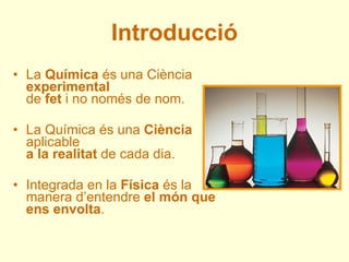 Introducció <ul><li>La  Química  és una Ciència  experimental de  fet  i no només de nom. </li></ul><ul><li>La Química és ...