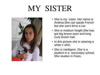 MY SISTER
●
She is my sister. Her name is
Andrea.She can speak French
but she can't drive a car.
●
She is medium heigth.She has
got big brown eyes and long
curly brown hair.
● In this picture she is wearing a
white t~shirt.
●
She is intelligent. She is a
student in a secondary school.
She studies in Foios.
 