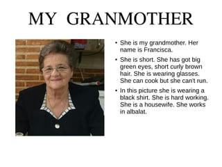MY GRANMOTHER
● She is my grandmother. Her
name is Francisca.
● She is short. She has got big
green eyes, short curly brown
hair. She is wearing glasses.
She can cook but she can't run.
● In this picture she is wearing a
black shirt. She is hard working.
She is a housewife. She works
in albalat.
 