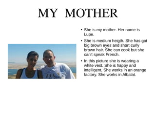 MY MOTHER
● She is my mother. Her name is
Lupe.
● She is medium heigth. She has got
big brown eyes and short curly
brown hair. She can cook but she
can't speak French.
● In this picture she is wearing a
white vest. She is happy and
intelligent. She works in an orange
factory. She works in Albalat.
 