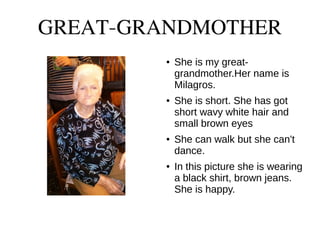 GREAT-GRANDMOTHER
● She is my great-
grandmother.Her name is
Milagros.
● She is short. She has got
short wavy white hair and
small brown eyes
● She can walk but she can't
dance.
● In this picture she is wearing
a black shirt, brown jeans.
She is happy.
 