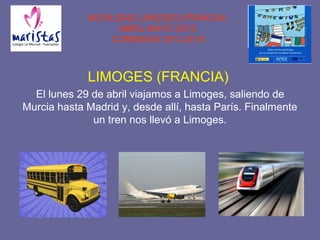 MOVILIDAD LIMOGES (FRANCIA)
ABRIL-MAYO 2013
COMENIUS 2012-2014
LIMOGES (FRANCIA)
El lunes 29 de abril viajamos a Limoges, saliendo de
Murcia hasta Madrid y, desde allí, hasta París. Finalmente
un tren nos llevó a Limoges.
 