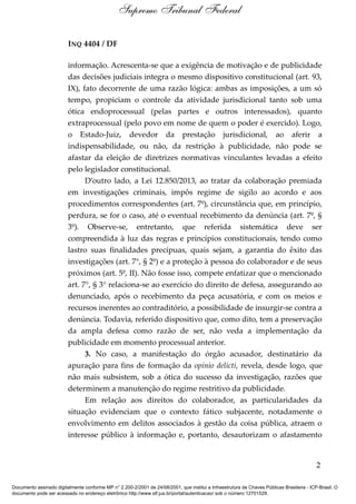 INQ 4404 / DF
informação. Acrescenta-se que a exigência de motivação e de publicidade
das decisões judiciais integra o mesmo dispositivo constitucional (art. 93,
IX), fato decorrente de uma razão lógica: ambas as imposições, a um só
tempo, propiciam o controle da atividade jurisdicional tanto sob uma
ótica endoprocessual (pelas partes e outros interessados), quanto
extraprocessual (pelo povo em nome de quem o poder é exercido). Logo,
o Estado-Juiz, devedor da prestação jurisdicional, ao aferir a
indispensabilidade, ou não, da restrição à publicidade, não pode se
afastar da eleição de diretrizes normativas vinculantes levadas a efeito
pelo legislador constitucional.
D’outro lado, a Lei 12.850/2013, ao tratar da colaboração premiada
em investigações criminais, impôs regime de sigilo ao acordo e aos
procedimentos correspondentes (art. 7º), circunstância que, em princípio,
perdura, se for o caso, até o eventual recebimento da denúncia (art. 7º, §
3º). Observe-se, entretanto, que referida sistemática deve ser
compreendida à luz das regras e princípios constitucionais, tendo como
lastro suas finalidades precípuas, quais sejam, a garantia do êxito das
investigações (art. 7°, § 2º) e a proteção à pessoa do colaborador e de seus
próximos (art. 5º, II). Não fosse isso, compete enfatizar que o mencionado
art. 7°, § 3° relaciona-se ao exercício do direito de defesa, assegurando ao
denunciado, após o recebimento da peça acusatória, e com os meios e
recursos inerentes ao contraditório, a possibilidade de insurgir-se contra a
denúncia. Todavia, referido dispositivo que, como dito, tem a preservação
da ampla defesa como razão de ser, não veda a implementação da
publicidade em momento processual anterior.
3. No caso, a manifestação do órgão acusador, destinatário da
apuração para fins de formação da opinio delicti, revela, desde logo, que
não mais subsistem, sob a ótica do sucesso da investigação, razões que
determinem a manutenção do regime restritivo da publicidade.
Em relação aos direitos do colaborador, as particularidades da
situação evidenciam que o contexto fático subjacente, notadamente o
envolvimento em delitos associados à gestão da coisa pública, atraem o
interesse público à informação e, portanto, desautorizam o afastamento
2
Supremo Tribunal Federal
Documento assinado digitalmente conforme MP n° 2.200-2/2001 de 24/08/2001, que institui a Infraestrutura de Chaves Públicas Brasileira - ICP-Brasil. O
documento pode ser acessado no endereço eletrônico http://www.stf.jus.br/portal/autenticacao/ sob o número 12701529.
 