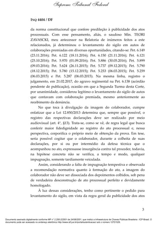 INQ 4404 / DF
da norma constitucional que confere predileção à publicidade dos atos
processuais. Com esse pensamento, aliás, o saudoso Min. TEORI
ZAVASCKI, meu antecessor na Relatoria de inúmeros feitos a este
relacionados, já determinou o levantamento do sigilo em autos de
colaborações premiadas em diversas oportunidades, citando-se: Pet. 6.149
(23.11.2016); Pet. 6.122 (18.11.2016); Pet. 6.150 (21.11.2016); Pet. 6.121
(25.10.2016); Pet. 5.970 (01.09.2016); Pet. 5.886 (30.05.2016); Pet. 5.899
(09.03.2016); Pet. 5.624 (26.11.2015); Pet. 5.737 (09.12.2015); Pet. 5.790
(18.12.2015); Pet. 5.780 (15.12.2015); Pet. 5.253 (06.03.2015); Pet. 5.259
(06.03.2015) e Pet. 5.287 (06.03.2015). Na mesma linha, registro o
julgamento, em 21.02.2017, do agravo regimental na Pet. 6.138 (acórdão
pendente de publicação), ocasião em que a Segunda Turma desta Corte,
por unanimidade, considerou legítimo o levantamento do sigilo de autos
que contavam com colaboração premiada, mesmo anteriormente ao
recebimento da denúncia.
No que toca à divulgação da imagem do colaborador, cumpre
enfatizar que a Lei 12.850/2013 determina que, sempre que possível, o
registro das respectivas declarações deve ser realizado por meio
audiovisual (art. 4°, §13). Trata-se, como se vê, de regra legal que busca
conferir maior fidedignidade ao registro do ato processual e, nessa
perspectiva, corporifica o próprio meio de obtenção da prova. Em tese,
seria possível cogitar que o colaborador, durante a colheita de suas
declarações, por si ou por intermédio da defesa técnica que o
acompanhou no ato, expressasse insurgência contra tal proceder, todavia,
na hipótese concreta não se verifica, a tempo e modo, qualquer
impugnação, somente tardiamente veiculada.
Assim, considerando a falta de impugnação tempestiva e observada
a recomendação normativa quanto à formação do ato, a imagem do
colaborador não deve ser dissociada dos depoimentos colhidos, sob pena
de verdadeira desconstrução de ato processual perfeito e devidamente
homologado.
À luz dessas considerações, tenho como pertinente o pedido para
levantamento do sigilo, em vista da regra geral da publicidade dos atos
3
Supremo Tribunal Federal
Documento assinado digitalmente conforme MP n° 2.200-2/2001 de 24/08/2001, que institui a Infraestrutura de Chaves Públicas Brasileira - ICP-Brasil. O
documento pode ser acessado no endereço eletrônico http://www.stf.jus.br/portal/autenticacao/ sob o número 12701529.
 