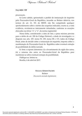 INQ 4404 / DF
processuais.
4. Como sabido, apresentado o pedido de instauração de inquérito
pelo Procurador-Geral da República, incumbe ao Relator deferi-lo, nos
termos do art. 21, XV, do RISTF, não lhe competindo qualquer
aprofundamento sobre o mérito das suspeitas indicadas, exceto se, a toda
evidência, revelarem-se inteiramente infundadas, conforme as exceções
elencadas nas letras “a” a “e”, da norma regimental.
Nessa linha, considerando a data do fato, a pena máxima prevista
para o delito do art. 350 do Código Eleitoral, a idade do investigado e o
disposto nos arts. 107, inciso IV, 109, inciso III e 115, todos do Código
Penal, antes de decidir sobre a instauração do inquérito, importa colher a
manifestação do Procurador-Geral da República sobre eventual extinção
da punibilidade do delito narrado.
5. Ante o exposto determino: (i) o levantamento do sigilo dos autos;
(ii) a remessa dos autos ao Procurador-Geral da República para
manifestar-se sobre eventual extinção da punibilidade.
Publique-se. Intime-se.
Brasília, 4 de abril de 2017.
Ministro EDSON FACHIN
Relator
Documento assinado digitalmente
4
Supremo Tribunal Federal
Documento assinado digitalmente conforme MP n° 2.200-2/2001 de 24/08/2001, que institui a Infraestrutura de Chaves Públicas Brasileira - ICP-Brasil. O
documento pode ser acessado no endereço eletrônico http://www.stf.jus.br/portal/autenticacao/ sob o número 12701529.
 