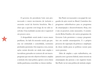 O governo do presidente Lula vem pro-              São Paulo vai reassumir o seu papel de van-
     movendo o maior movimento de inclusão e            guarda da ação social no Brasil. Caminhar dos
     ascensão social da história brasileira. Mas é      programas redistributivos para os programas
     claro que a questão está longe de ter sido re-     de emancipação e desenvolvimento. Hoje, isto
     solvida. Uma realidade secular não é superável     é não só possível, como necessário. A existên-
     em poucos anos.                                    cia do Bolsa-Família e de outros programas do
         A desigualdade social ainda é nosso maior      Governo Lula permitem o avanço programá-
10
     problema. Ao lado da ascensão social, que pre-     tico em sentido emancipatório. E o próprio
     cisa ser estimulada e consolidada, contrastes      processo de superação da pobreza e ampliação
     profundos persistem. Em resposta a isso, nossas    da classe média puxa as políticas sociais para
     ações sociais deverão ser ainda mais amplas e      outro patamar.
     inovadoras, pensadas no contexto de um macro-          Além de ampliar a ação redistributiva, em
     programa que tem três objetivos básicos: ampliar   parceria com o governo federal, vamos investir na
     a inclusão dos mais pobres; apoiar a nova classe   emancipação das pessoas e nos negócios locais.
     média paulistana; consolidar as classes médias.    São Paulo vai ter uma política de inclusão empre-
 
