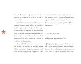 minação de ruas e espaços de convívio. E na         tacionais que em pouco tempo viram corti-
     abertura de canais de participação efetiva da       ços. Moradia digna é aquela capaz de acolher
     comunidade.                                         a pessoa. Onde ela esteja segura de sua posse.
         É também no contexto maior das ações so-        E tenha acesso aos serviços públicos básicos
     ciais que situamos nossa política de habitação.     e essenciais.
     Vale dizer, a questão da habitação é um espa-
     ço privilegiado da estratégia de inclusão social,
12
     numa metrópole que apresenta altíssimo déficit      1. AÇÃO SOCIAL
     de moradias e lidera o “ranking” nacional de
     municípios com maior número de famílias vi-         •	Qualificação profissional nos CEUs.
     vendo em favelas e cortiços.
         E, quando falamos de casa, o que temos          •	Qualificação profissional regionalmente orienta-
     em mente é o conceito de moradia digna.             da. A partir do mapeamento dos setores pro-
     Não se trata de um abrigo improvisado qual-         dutivos e das tendências das zonas leste, norte,
     quer. De gente amontoada em prédios habi-           oeste e sul da cidade, implantar cursos dire-
 