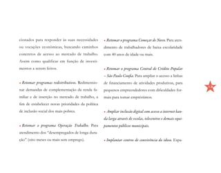 cionados para responder às suas necessidades       •	Retomar o programa Começar de Novo. Para aten-
ou vocações econômicas, buscando caminhos          dimento de trabalhadores de baixa escolaridade
concretos de acesso ao mercado de trabalho.        com 40 anos de idade ou mais.
Assim como qualificar em função de investi-
mentos a serem feitos.                             •	Retomar o programa Central de Crédito Popular
                                                   – São Paulo Confia. Para ampliar o acesso a linhas
•	Retomar programas redistributivos. Redimensio-   de financiamento de atividades produtivas, para
                                                                                                             13
nar demandas de complementação da renda fa-        pequenos empreendedores com dificuldades for-
miliar e de inserção no mercado de trabalho, a     mais para tomar empréstimos.
fim de estabelecer novas prioridades da política
de inclusão social dos mais pobres.                •	Ampliar inclusão digital com acesso a internet ban-
                                                   da larga através de escolas, telecentros e demais equi-
•	Retomar o programa Operação Trabalho. Para       pamentos públicos municipais.
atendimento dos “desempregados de longa dura-
ção” (oito meses ou mais sem emprego).             •	Implantar centros de convivência do idoso. Espa-
 