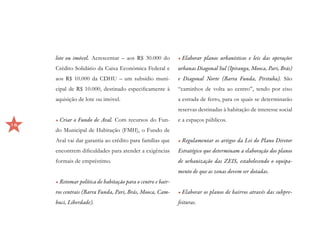lote ou imóvel. Acrescentar – aos R$ 30.000 do          •	Elaborar planos urbanísticos e leis das operações
     Crédito Solidário da Caixa Econômica Federal e          urbanas Diagonal Sul (Ipiranga, Mooca, Pari, Brás)
     aos R$ 10.000 da CDHU – um subsídio muni-               e Diagonal Norte (Barra Funda, Pirituba). São
     cipal de R$ 10.000, destinado especificamente à         “caminhos de volta ao centro”, tendo por eixo
     aquisição de lote ou imóvel.                            a estrada de ferro, para os quais se determinarão
                                                             reservas destinadas à habitação de interesse social
     •	Criar o Fundo de Aval. Com recursos do Fun-           e a espaços públicos.
16
     do Municipal de Habitação (FMH), o Fundo de
     Aval vai dar garantia ao crédito para famílias que      •	Regulamentar os artigos da Lei do Plano Diretor
     encontrem dificuldades para atender a exigências        Estratégico que determinam a elaboração dos planos
     formais de empréstimo.                                  de urbanização das ZEIS, estabelecendo o equipa-
                                                             mento de que as zonas devem ser dotadas.
     •	Retomar política de habitação para o centro e bair-
     ros centrais (Barra Funda, Pari, Brás, Mooca, Cam-      •	Elaborar os planos de bairros através das subpre-
     buci, Liberdade).                                       feituras.
 