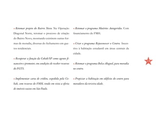 •	Retomar projeto do Bairro Novo. Na Operação           •	Retomar o programa Mutirões Autogeridos. Com
Diagonal Norte, retomar o processo de criação           financiamento do FMH.
do Bairro Novo, mostrando existirem outras for-
mas de moradia, diversas do fechamento em gue-          •	Criar o programa Rejuvenescer o Centro. Incen-
tos residenciais.                                       tivo à habitação estudantil em áreas centrais da
                                                        cidade.
•	Recuperar a função da Cohab/SP como agente fi-
                                                                                                              17
nanceiro e promotor, em condições de receber recursos   •	Retomar o programa Bolsa-Aluguel, para moradia
do FGTS.                                                no centro.


•	Implementar carta de crédito, expedida pela Co-       •	Propiciar a habitação em edifícios do centro para
hab, com recursos do FMH, tendo em vista a oferta       moradores da terceira idade.
de imóveis vazios em São Paulo.
 