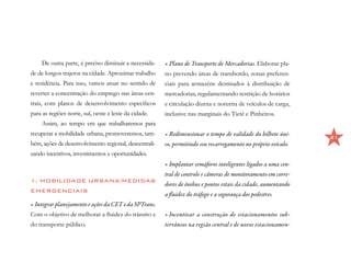 De outra parte, é preciso diminuir a necessida-   •	Plano de Transporte de Mercadorias. Elaborar pla-
de de longos trajetos na cidade. Aproximar trabalho    no prevendo áreas de transbordo, zonas preferen-
e residência. Para isso, vamos atuar no sentido de     ciais para armazéns destinados à distribuição de
reverter a concentração do emprego nas áreas cen-      mercadorias, regulamentando restrição de horários
trais, com planos de desenvolvimento específicos       e circulação diurna e noturna de veículos de carga,
para as regiões norte, sul, oeste e leste da cidade.   inclusive nas marginais do Tietê e Pinheiros.
     Assim, ao tempo em que trabalharemos para
recuperar a mobilidade urbana, promoveremos, tam-      •	Redimensionar o tempo de validade do bilhete úni-     21
bém, ações de desenvolvimento regional, descentrali-   co, permitindo seu recarregamento no próprio veículo.
zando incentivos, investimentos e oportunidades.
                                                       •	Implantar semáforos inteligentes ligados a uma cen-
                                                       tral de controle e câmeras de monitoramento em corre-
1. MOBILIDADE URBANA/MEDIDAS
                                                       dores de ônibus e pontos vitais da cidade, aumentando
EMERGENCIAIS
                                                       a fluidez do tráfego e a segurança dos pedestres.
•	Integrar planejamento e ações da CET e da SPTrans.
Com o objetivo de melhorar a fluidez do trânsito e     •	Incentivar a construção de estacionamentos sub-
do transporte público.                                 terrâneos na região central e de novos estacionamen-
 