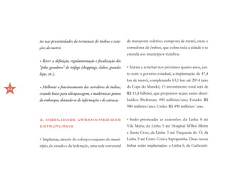tos nas proximidades de terminais de ônibus e esta-        de transporte coletivo, composta de metrô, trens e
     ções do metrô.                                             corredores de ônibus, que cubra toda a cidade e se
                                                                estenda aos municípios vizinhos.
     •	Rever a definição, regulamentação e fiscalização dos
     “pólos geradores” de tráfego (shoppings, clubes, grandes   •	Iniciar e concluir nos próximos quatro anos, jun-
     lojas, etc.).                                              to com o governo estadual, a implantação de 47,4
                                                                km de metrô, completando 63,1 km até 2014 (ano

22   •	Melhorar o funcionamento dos corredores de ônibus,       da Copa do Mundo). O investimento total será de
     criando baias para ultrapassagem, e modernizar pontos      R$ 11,8 bilhões, que propomos sejam assim distri-
     de embarque, dotando-os de informações e de catracas.      buídos: Prefeitura: 490 milhões/ano; Estado: R$
                                                                980 milhões/ano; União: R$ 490 milhões/ ano.


     2. MOBILIDADE URBANA/MEDIDAS                               •	Serão priorizadas as extensões: da Linha 4 até
     ESTRUTURAIS                                                Vila Maria; da Linha 5 até Hospital M’Boi Mirim
                                                                e Santa Cruz; da Linha 3 até Freguesia do Ó; da
     •	Implantar, através do esforço conjunto do muni-          Linha 2 até Cerro Corá e Sapopemba. Duas novas
     cípio, do estado e da federação, uma rede estrutural       linhas serão implantadas: a Linha 6, de Cachoeiri-
 