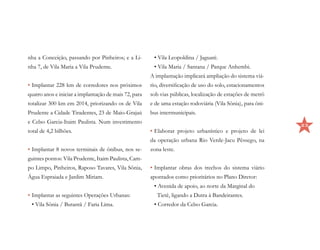 nha a Conceição, passando por Pinheiros; e a Li-        • Vila Leopoldina / Jaguaré.
nha 7, de Vila Maria a Vila Prudente.                   • Vila Maria / Santana / Parque Anhembi.
                                                       A implantação implicará ampliação do sistema viá-
•	Implantar 228 km de corredores nos próximos          rio, diversificação de uso do solo, estacionamentos
quatro anos e iniciar a implantação de mais 72, para   sob vias públicas, localização de estações de metrô
totalizar 300 km em 2014, priorizando os de Vila       e de uma estação rodoviária (Vila Sônia), para ôni-
Prudente a Cidade Tiradentes, 23 de Maio-Grajaú        bus intermunicipais.
e Celso Garcia-Itaim Paulista. Num investimento
                                                                                                             23
total de 4,2 bilhões.                                  •	Elaborar projeto urbanístico e projeto de lei
                                                       da operação urbana Rio Verde-Jacu Pêssego, na
•	Implantar 8 novos terminais de ônibus, nos se-       zona leste.
guintes pontos: Vila Prudente, Itaim Paulista, Cam-
po Limpo, Pinheiros, Raposo Tavares, Vila Sônia,       •	Implantar obras dos trechos do sistema viário
Água Espraiada e Jardim Miriam.                        apontados como prioritários no Plano Diretor:
                                                        • Avenida de apoio, ao norte da Marginal do
•	Implantar as seguintes Operações Urbanas:               Tietê, ligando a Dutra à Bandeirantes.
 • Vila Sônia / Butantã / Faria Lima.                   • Corredor da Celso Garcia.
 