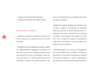 • Ligação Água Espraiada-Imigrantes.                 nores, potencializando sua capacidade de produ-
      • Ligação Jacu Pêssego-São Mateus-Mauá.              zir e gerar empregos.


                                                           •	Redução dos entraves da burocracia. Desburocrati-
                                                           zar para: a) agilizar a formalização de atividades
     ECONOMIA URBANA                                       ainda hoje passíveis de serem definidas como ex-
                                                           tralegais; b) incentivar a criação de novos negócios;

24
     •	Implantar programas específicos de desenvolvi-      c) facilitar o funcionamento das empresas – inclu-
     mento local para as zonas leste, oeste, sul e norte   sive, com a criação de “praças de atendimento
     da cidade.                                            empresarial”, destinadas a resolver problemas de
                                                           empresas junto à prefeitura.
     •	Transferência de tecnologia para pequenas empre-
     sas e empreendimentos emergentes. Estabelecer, em     •	Desoneração fiscal, sem provocar desequilíbrios
     parceria com o governo federal, programa de de-       nas contas públicas, para: a) facilitar a formação e
     mocratização do acesso à tecnologia. Atrair cen-      impulsionar o crescimento de pequenos negócios;
     tros de pesquisa e a iniciativa privada para levar    b) desonerar empresas ou setores empregadores
     tecnologia avançada aos empreendimentos me-           que funcionem como porta de entrada da juventu-
 