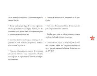 de no mercado de trabalho; c) desonerar os profis-   •	Fomentar iniciativas de cooperativas de pro-
sionais liberais.                                    dução.


•	Apoiar a adequação legal de normas e procedi-      •	Elaborar e direcionar políticas de microcrédito
mentos permitindo que compras públicas, até de-      para empreendimentos coletivos.
terminado valor, sejam feitas exclusivamente junto
a micro e pequenas empresas.                         •	Ampliar, para todas as subprefeituras, o progra-
                                                     ma de revitalização de ruas comerciais.
                                                                                                          25
•	Incentivar turismo cultural, de compras, de ne-
gócios e de lazer, mediante programas e interven-    •	Estimular nos jovens o interesse pela econo-
ções urbanas específicas.                            mia criativa e apoiar seu empreendedorismo na
                                                     área, fazendo uso das linhas de financiamento
•	Criar, em subprefeituras, centros de referência    do BNDES.
em desenvolvimento local e economia solidária,
com espaços de capacitação e estímulo ao empre-
endedorismo.
 