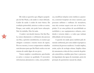 De todas as questões que afligem a popula-     cas, modificar relações entre médicos e pacien-
     ção de São Paulo, a da saúde é a mais delicada.    tes, construir hospitais em áreas carentes, que
     Cuidar da saúde é cuidar do mais básico. Da        possuem milhares e milhares de moradores,
     condição primordial, anterior a todas as outras.   mas não contam sequer com um só leito hos-
     Porque, sem saúde, não pode haver educação.        pitalar. E ter uma política de acessibilidade ao
     Não há trabalho. Não há nada.                      mobiliário e aos equipamentos urbanos, aten-
         A saúde é um desafio imenso. Em São Pau-       dendo à terceira idade e a todos que tenham
28   lo, vemos diariamente o sofrimento das pessoas     dificuldades de locomoção.
     nas filas, o péssimo atendimento, os exames que        A questão da saúde passa também pela di-
     obrigam a semanas e mesmo meses de espera.         mensão ambiental, pois uma cidade sã propicia a
     Por isso mesmo, é nosso compromisso trabalhar      existência de pessoas saudáveis. A saúde implica,
     sem descanso para que São Paulo venha a ter um     assim, ações de ecologia urbana. Implica obras
     sistema de saúde digno de seu povo.                de saneamento, coleta de lixo, controle da polui-
         Vamos ampliar o atendimento, aprofundar        ção atmosférica, medidas para frear o processo
     as ações e avançar na qualidade. É necessário      de degradação das águas do município, ações de
     informatizar plenamente a rede, criar policlíni-   proteção do patrimônio natural da cidade.
 